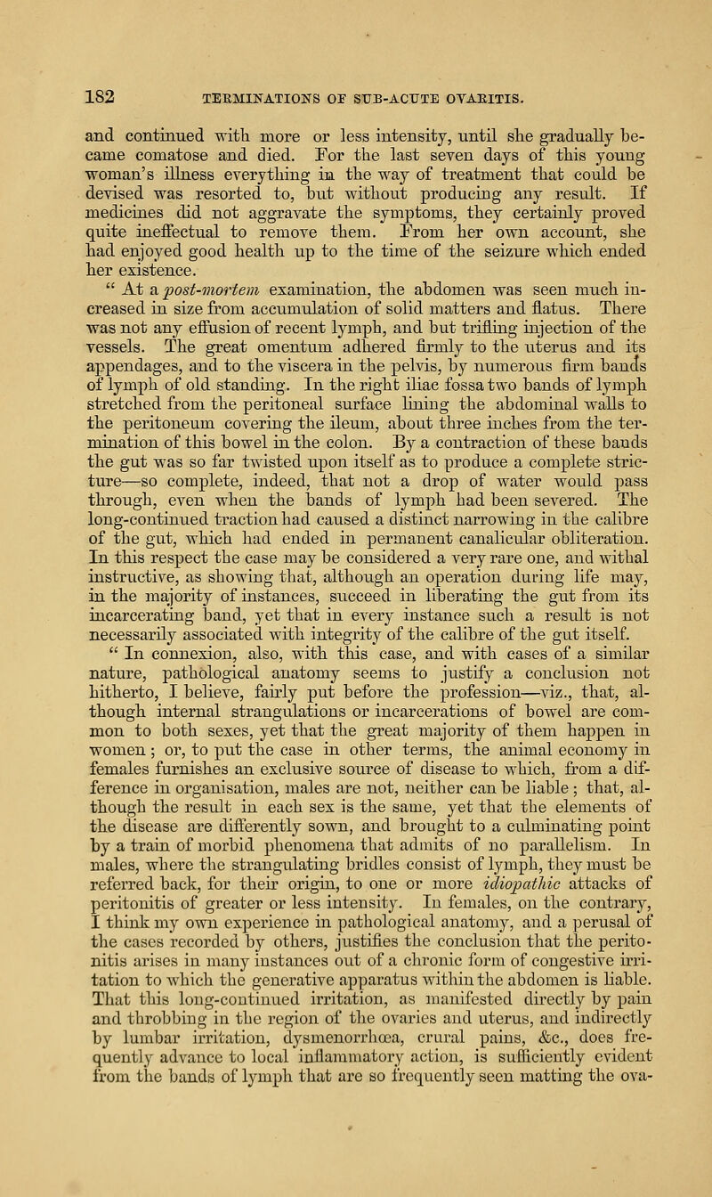 and continued with more or less intensity, until slie gradually be- came comatose and died. For the last seven days of this young woman's illness everything in the way of treatment that could be devised was resorted to, but without producing any result. If medicines did not aggravate the symptoms, they certainly proved quite ineffectual to remove them. From her own account, she had enjoyed good health up to the time of the seizure which ended her existence.  At a post-mortem examination, the abdomen was seen much in- creased in size from accumulation of solid matters and flatus. There was not any efiusion of recent lymph, and but trifling injection of the vessels. The great omentum adhered firmly to the uterus and its appendages, and to the viscera in the pelvis, by numerous firm bands of lymph of old standing. In the right iliac fossa two bands of lymph stretched from the peritoneal surface lining the abdominal walls to the peritoneum covering the ileum, about three inches from the ter- mination of this bowel in the colon. By a contraction of these bands the gut was so far twisted upon itself as to produce a complete stric- ture—so complete, indeed, that not a drop of water would pass through, even when the bands of lymph had been severed. The long-continued traction had caused a distinct narrowing in the calibre of the gut, which had ended in permanent canalicular obliteration. In this respect the case may be considered a very rare one, and withal instructive, as showing that, although an operation during life may, in the majority of instances, succeed in liberating the gut from its incarcerating band, yet that in every instance such a result is not necessarily associated with integrity of the calibre of the gut itself.  In connexion, also, with this case, and with cases of a similar nature, pathological anatomy seems to justify a conclusion not hitherto, I believe, fairly put before the profession—viz., that, al- though internal strangulations or incarcerations of bowel are com- mon to both sexes, yet that the great majority of them happen in women ; or, to put the case in other terms, the animal economy in females furnishes an exclusive source of disease to which, from a dif- ference in organisation, males are not, neither can be liable ; that, al- though the result in each sex is the same, yet that the elements of the disease are diflerently sown, and brought to a culminating point by a train of morbid phenomena that admits of no parallelism. In males, where the strangulating bridles consist of lymph, they must be referred back, for their origin, to one or more idiopathic attacks of peritonitis of greater or less intensity. In females, on the contrary, I think my own experience in pathological anatomy, and a perusal of the cases recorded by others, justifies the conclusion that the perito- nitis arises in many instances out of a chronic form of congestive irri- tation to Avhich the generative apparatus within the abdomen is hable. That this long-continued irritation, as manifested directly by pain and throbbing in the region of the ovaries and uterus, and indirectly by lumbar irritation, dysmenorrhea, crural pains, &c., does fre- quently advance to local inflammatory action, is sufficiently evident from the bands of lymph that are so frequently seen matting the ova-