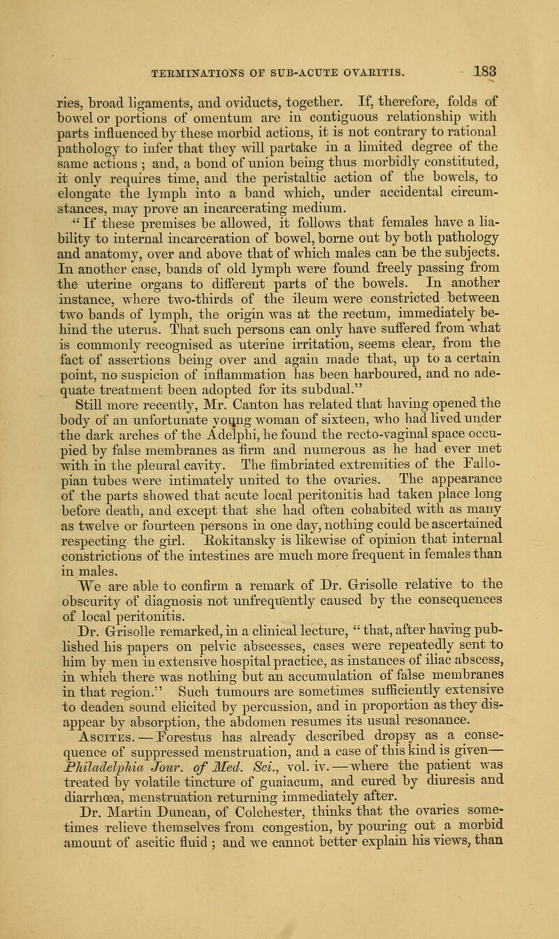 ries, broad ligaments, and oviducts, together. If, therefore, folds of bowel or portions of omentum are in contiguous relationship with parts influenced by these morbid actions, it is not contrary to rational pathology to infer that they will partake in a limited degree of the same actions ; and, a bond of union being thus morbidly constituted, it only requires time, and the peristaltic action of the bowels, to elongate the lymph into a band which, under accidental circum- stances, may prove an incarcerating medium.  If these premises be allowed, it follows that females have a lia- bility to internal incarceration of bowel, borne out by both pathology and anatomy, over and above that of which males can be the subjects. In another case, bands of old lymph were found freely passing from the uterine organs to different parts of the bowels. In another instance, wliere two-thirds of the ileum were constricted between two bands of lymph, the origin was at the rectum, immediately be- hind the uterus. That such persons can only have suffered from what is commonly recognised as uterine irritation, seems clear, from the fact of assertions being over and again made that, up to a certain point, no suspicion of inflammation has been harboured, and no ade- quate treatment been adopted for its subdual. Still more recently, Mr. Canton has related that having opened the body of an unfortunate yoi;ng woman of sixteen, who had lived under the dark arches of the Adelphi, he found the recto-vaginal space occu- pied by false membranes as firm and numerous as he had ever met with in the pleural cavity. The fimbriated extremities of the Eallo- pian tubes were intimately united to the ovaries. The appearance of the parts showed that acute local peritonitis had taken place long before death, and except that she had often cohabited with as many as twelve or fourteen persons in one day, nothing could be ascertained respecting the girl. Eokitansky is likewise of opinion that internal constrictions of the intestines are much more frequent in females than in males. We are able to confirm a remark of Dr. Grrisolle relative to the obscurity of diagnosis not unfrequ'ently caused by the consequences of local peritonitis. Dr. GrisoUe remarked, in a clinical lecture,  that, after having pub- lished his papers on pelvic abscesses, cases were repeatedly sent to him by men in extensive hospital practice, as instances of iliac abscess, in which there was nothing but an accumulation of false membranes in that region. Such tumours are sometimes sufficiently extensive to deaden sound elicited by percussion, and in proportion as they dis- appear by absorption, the abdomen resumes its usual resonance. Ascites. —Eorestus has abeady described dropsy as a conse- quence of suppressed menstruation, and a case of this kind is given— Fhiladelphia Jour, of Med. ScL, vol. iv.—where the patient was treated by volatile tincture of guaiacum, and cured by diuresis and diarrhoea, menstruation returning immediately after. Dr. Martin Duncan, of Colchester, thinks that the ovaries some- times relieve themselves from congestion, by pouring out a morbid amount of ascitic fluid ; and we cannot better explain his views, than