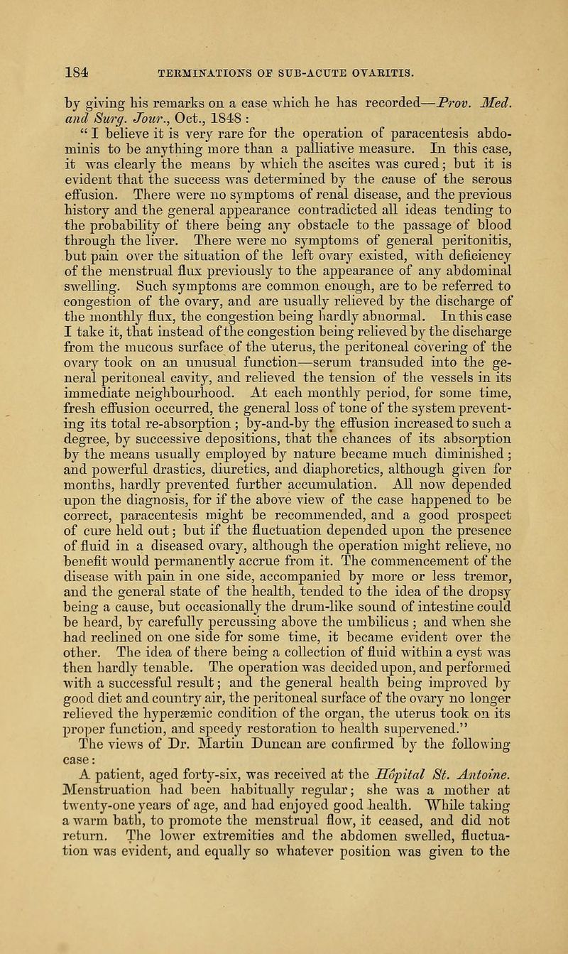 by giving his remarks on a case which he has recorded—Prov. Med. and Surg. Jour., Oct., 1848 :  I believe it is very rare for the operation of paracentesis abdo- minis to be anything more than a palliative measure. In this case, it was clearly the means by which the ascites was cured; but it is evident that the success was determined by the cause of the serous effusion. There were no symptoms of renal disease, and the previous history and the general appearance contradicted all ideas tending to the probability of there being any obstacle to the passage of blood through the liver. There Avere no symptoms of general peritonitis, but pain over the situation of the left ovary existed, with deficiency of the menstrual flux previously to the appearance of any abdominal SAvelling. Such symptoms are common enough, are to be referred to congestion of the ovary, and are usually relieved by the discharge of the monthly flux, the congestion being liardly abnormal. In this case I take it, that instead of the congestion being relieved by the discharge from the mucous surface of the uterus, the peritoneal covering of the ovary took on an unusual function—serum transuded into the ge- neral peritoneal cavity, and relieved the tension of the vessels in its immediate neighbourhood. At each monthly period, for some time, fresh effusion occurred, the general loss of tone of the system prevent- ing its total re-absorption ; by-and-by the effusion increased to such a degree, by successive depositions, that the chances of its absorption by the means usually employed by nature became much diminished ; and i^owerful drastics, diuretics, and diaphoretics, although given for months, hardly prevented further accumulation. All now depended upon the diagnosis, for if the above view of the case happened to be correct, paracentesis might be recommended, and a good prospect of cure held out; but if the fluctuation depended upon the presence of fluid in a diseased ovary, although the operation might relieve, no benefit would permanently accrue from it. The commencement of the disease with pain in one side, accompanied by more or less tremor, and the general state of the health, tended to the idea of the dropsy being a cause, but occasionally the drum-like sound of intestine could be heard, by carefully percussing above the umbilicus ; and when she had reclined on one side for some time, it became evident over the other. The idea of there being a collection of fluid within a cyst was then hardly tenable. The operation Avas decided upon, and performed with a successful result; and the general health being improved by good diet and country air, the peritoneal surface of the ovary no longer relieved the hypersemic condition of the organ, the uterus took on its proper function, and speedy restoration to health supervened. The views of Dr. Martin Duncan are confirmed by the following case: A patient, aged forty-six, was received at the SSpital St. Antoine. Menstruation had been habitually regular; she was a mother at twenty-one year's of age, and had enjoyed good health. While taking a warm batli, to promote the menstrual flow, it ceased, and did not return. The lower extremities and tlie abdomen swelled, fluctua- tion was evident, and equally so whatever position was given to the