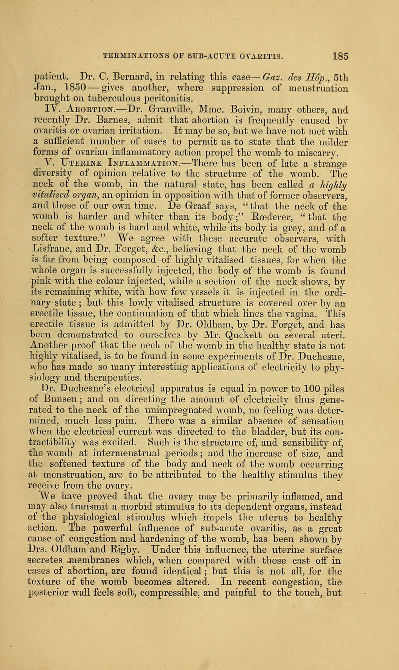 patient. Dr. C. Bernard, in relating this case— Gaz. des Hop., 5tli Jan., 1850 — gives another, where suppression of menstruation brought on tuberculous peritonitis. IV. Abortion.—Dr. Granville, Mme. Boivin, many others, and recently Dr. Barnes, admit that abortion is frequently caused bv ovaritis or ovarian irritation. It may be so, but M^e have not met vs^ith a sufficient number of cases to permit vis to state that the milder forms of ovarian inflammatory action propel the Avomb to miscarry. V. Uterine Inflammation.—There has been of late a strange diversity of opinion relative to the structure of the womb. The neck of the womb, in the natural state, has been called a Mghly vitalised organ, an opinion in opposition with that of former observers, and tliose of our own time. De Graaf says,  tliat the neck of the womb is harder and whiter than its body; Eoederer, that the neck of the womb is hard and white, while its body is grey, and of a softer texture. TVe agree with these accurate observers, Avith Lisfranc, and Dr. Forget, &c., believing that the neck of the womb is for from being composed of highly vitalised tissues, for when the whole organ is successfully injected, the body of the womb is found pink Avitli the colour injected, while a section of the neck shows, by its remaining white, with how few vessels it is injected in the ordi- nary state ; but this lowly vitalised structure is covered over by an erectile tissue, the continuation of that which lines the A'^agina. This erectile tissue is admitted by Dr. Oldham, by Dr. Forget, and has been demonstrated to ourselves by Mr. Qucivett on several uteri. Another proof that the neck of the womb in the healthy state is not highly Adtalised, is to be found in some experiments of Dr. Duchesne, Avho has made so many interesting applications of electricity to phy- siology and therapeutics. Dr. Duchesne's electrical apparatus is equal in power to 100 piles of Bunsen; and on directing the amount of electricity thus gene- rated to the neck of the unimpregnated Avomb, no feeling Avas deter- mined, much less pain. There Avas a similar absence of sensation when the electrical current was directed to the bladder, but its con- tractibility was excited. Such is the structure of, and sensibility of, the womb at intermenstrual periods ; and the increase of size, and the softened texture of the body and neck of the womb occurring at menstruation, are to be attributed to the healthy stimulus they receive from the ovary. TVe have proved that the ovary may be primarily inflamed, and may also transmit a morbid stimulus to its dependent organs, instead of the physiological stimulus Avhich impels the uterus to healthy action. The powerful influence of sub-acute ovaritis, as a great cause of congestion and hardening of the Avomb, has been shown by Drs. Oldham and Eigby. Under this influence, the uterine surface secretes anembranes Avhich, when compared with those cast ofl in cases of abortion, are found identical; but this is not all, for the texture of the womb becomes altered. In recent congestion, the posterior wall feels soft, compressible, and painful to the touch, but