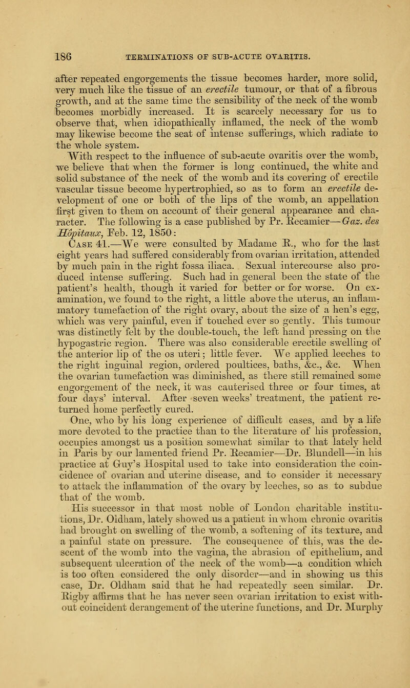 after repeated engorgements tlie tissue becomes harder, more solid, very mncb. like the tissue of an erectile tumour, or that of a fibrous growth, and at the same time the sensibility of the neck of the womb becomes morbidly increased. It is scarcely necessary for us to observe that, when idiopathically inflamed, the neck of the womb may likewise become the seat of intense sufferings, which radiate to the whole system. With respect to the influence of sub-acute ovaritis over the womb, we believe that when the former is long continued, the white and solid substance of the neck of the womb and its covering of erectde vascular tissue become hypertrophied, so as to form an erectile de- velopment of one or both of the lips of the womb, an appellation first given to them on account of their general appearance and cha- racter. The following is a case published by Pr. E-ecamier—Gaz. des Sopitaux, Feb. 12, 1850: Case 41.—AVe were considted by Madame E.., who for the last eight years had suffered considerably from ovarian irritation, attended by ranch pain in the right fossa iliaca. Sexual intercourse also pro- diiced intense suftering. Such had in general been the state of the patient's health, though it varied for better or for worse. On es- amination, we found to the right, a little above the uterus, an infiam- matory tumefaction of the right ovary, about the size of a hen's egg, Avhich was very painful, even if touched ever so gently. This tumour was distinctly felt by the double-touch, the left hand pressing on the hypogastric region. There was also considerable erectile swelling of the anterior lip of the os uteri; little fever. We applied leeches to the right inguinal region, ordered poultices, baths, &c., &c. When the ovarian tumefaction was diminished, as there still remained some engorgement of the neck, it was cauterised three or four times, at four days' interval. After seven weeks' treatment, the patient re- turned home perfectly cured. One, who by his long experience of difiicult cases, and by a life more devoted to the practice than to the literature of his profession, occupies amongst us a position somewhat similar to that lately held in Paris by our lamented friend Pr. Eecamier—-Dr. Blundell—in his practice at Gruy's Hospital used to take into consideration the coin- cidence of ovarian and uterine disease, and to consider it necessary to attack the inflammation of the ovary by leeches, so as to subdue that of the Avomb. His successor in that most noble of London charitable institu- tions, Dr. Oldham, lately showed us a patient iuAvhom chronic ovaritis had brought on swelling of the womb, a softening of its texture, and a painfid state on pressure. The consequence of this, was the de- scent of the womb into the vagina, the abrasion of epithelium, and subsequent idceration of tlte neck of the Avomb—a condition Avhich is too often considered the only disorder—and in showing us this case. Dr. Oldham said that he had repeatedly seen similar. Dr. Higby aflirms tliat he has never seen ovarian irritation to exist with- out coincident derangement of the uterine functions, and Dr. Murphy