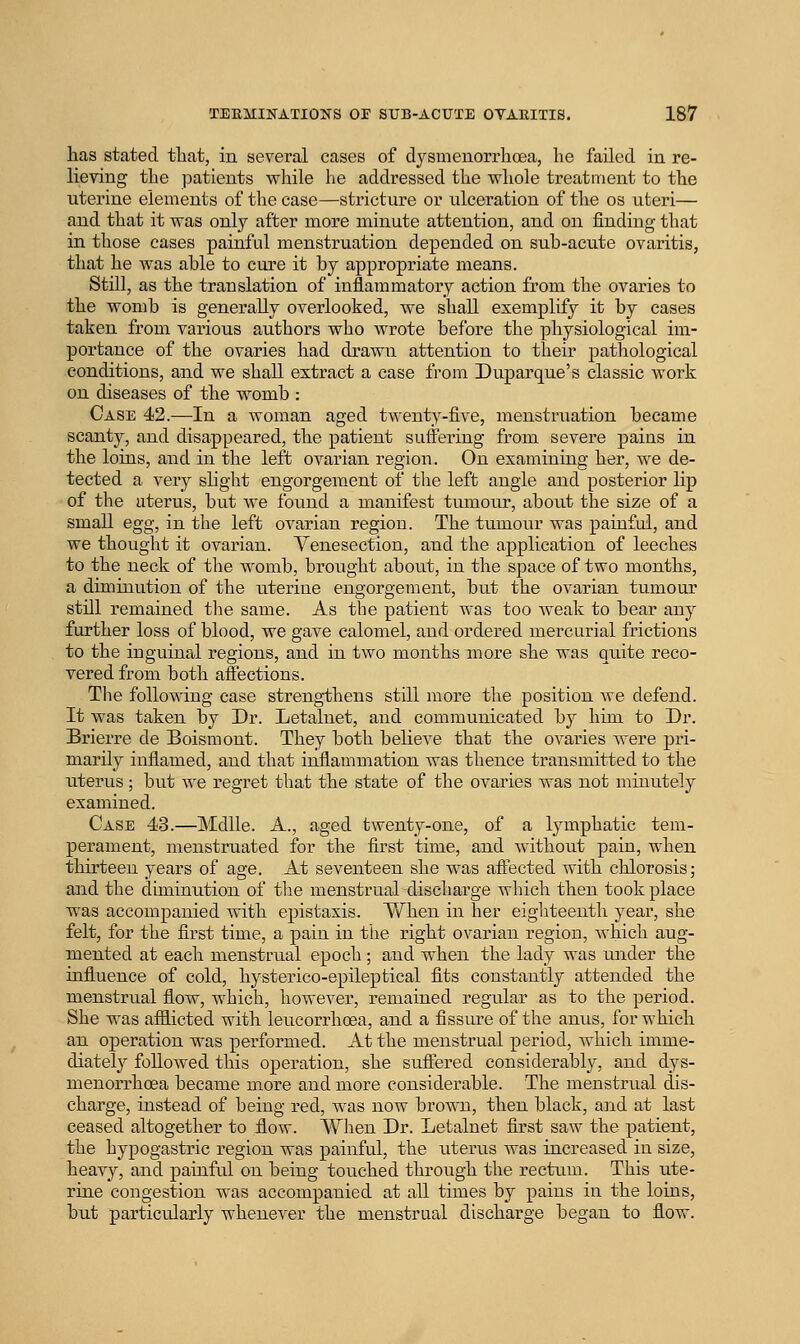 has stated tliat, in several cases of dysmeuorrhcea, he failed in re- lieving the patients while he addressed the whole treatment to the uterine elements of the case—stricture or ulceration of the os uteri— and that it was only after more minute attention, and on finding that in those cases painful menstruation depended on sub-acute ovaritis, that he was able to cure it by appropriate means. Still, as the translation of inflammatory action from the ovaries to the womb is generally overlooked, we shall exemplify it by cases taken from various authors who wrote before the physiological im- portance of the ovaries had drawn attention to their pathological conditions, and we shaU. extract a case from Duparque's classic work on diseases of the womb : Case 42.—In a woman aged twenty-five, menstruation became scanty, and disappeared, the patient suffering from severe pains in the loins, and in the left ovarian region. On examining her, we de- tected a very slight engorgement of the left angle and posterior lip of the uterus, but we found a manifest tumour, about the size of a small egg, in the left ovarian region. The tumour was painful, and we thought it ovarian. Venesection, and the application of leeches to the neck of the womb, brought about, in the space of two months, a diminution of the uterine engorgement, but the ovarian tumour still remained tlie same. As the patient was too weak to bear any further loss of blood, we gave calomel, and ordered mercurial frictions to the inguinal regions, and in two months more she was quite reco- vered from both affections. The following case strengthens still more the position we defend. It was taken by Dr. Letalnet, and communicated by him to Dr. Brierre de Boismont. They both believe that the ovaries were pri- marily inflamed, and that inflammation was thence transmitted to the uterus; but Ave regret that the state of the ovaries was not minutely examined. Case 43.—Mdlle. A., aged twenty-one, of a lymphatic tem- perament, menstruated for the first time, and without pain, when thirteen years of age. At seventeen she was affected with chlorosis; and the diminution of tlie menstrual discharge which then took place was accompanied with epistaxis. When in her eighteenth year, she felt, for the first time, a pain in the right ovarian region, which aug- mented at each menstrual epoch ; and when the lady was under the influence of cold, hysterico-epileptical fits constantly attended the menstrual flow, which, however, remained regular as to the period. She was afflicted with leucorrhoea, and a fissure of the anus, for which an operation was performed. At the menstrual period, which imme- diately followed this operation, she suffered considerably, and dys- menorrhoea became more and more considerable. The menstrual dis- charge, instead of being red, was now brown, then black, and at last ceased altogether to flow. When Dr. Letalnet first saw the patient, the hypogastric region was painful, the uterus was increased in size, heavy, and painfid on being touched through the rectum. This ute- rine congestion was accompanied at all times by pains in the loins, but particularly whenever the menstrual discharge began to flow.