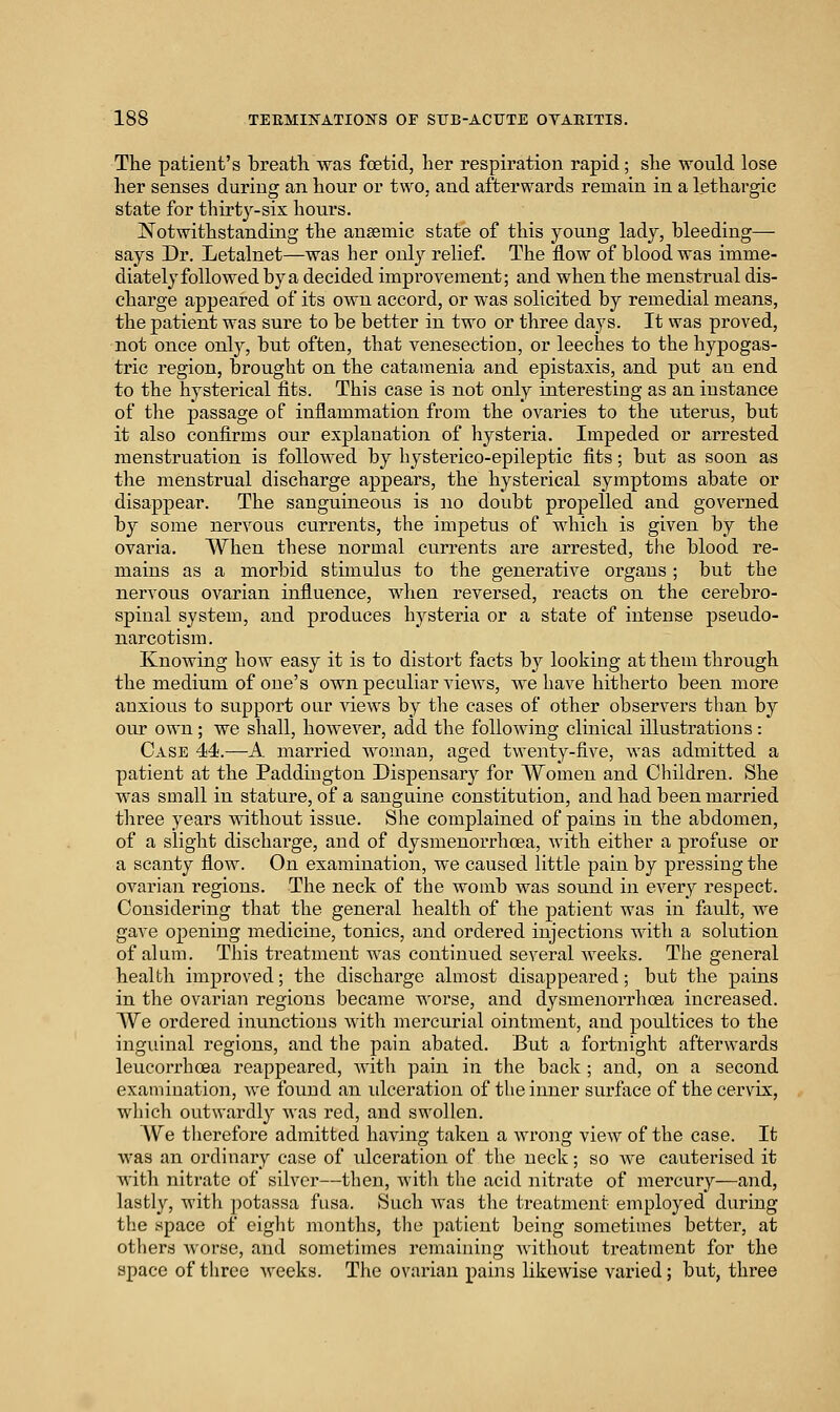 The patient's breath, was foetid, her respiration rapid; she would lose her senses during an hour or two, and afterwards remain in a lethargic state for thirty-six hours. Notwithstanding the angemic state of this young lady, bleeding- says Dr. Letalnet—was her only relief. The flow of blood was imme- diately followed by a decided improvement; and when the menstrual dis- charge appeared of its own accord, or was solicited by remedial means, the patient was sure to be better in two or three days. It was proved, not once only, but often, that venesection, or leeches to the hypogas- tric region, brought on the catamenia and epistaxis, and put an end to the hysterical fits. This case is not only interesting as an instance of the passage of inflammation from the ovaries to the uterus, but it also confirms our explanation of hysteria. Impeded or arrested menstruation is followed by hysterico-epileptic fits; but as soon as the menstrual discharge appears, the hysterical symptoms abate or disappear. The sanguineous is no doubt propelled and governed by some nervous currents, the impetus of which is given by the ovaria. When these normal currents are arrested, the blood re- mains as a morbid stimulus to the generative organs ; but the nervous ovarian influence, when reversed, reacts on the cerebro- spinal system, and produces hysteria or a state of intense pseudo- narcotism. Knowing how easy it is to distort facts by looking at them through the medium of one's own peculiar views, we have hitherto been more anxious to support our views by the cases of other observers than by our own ; we shall, however, add the following clinical illustrations : Case 44.—A married woman, aged twenty-five, was admitted a patient at the Paddington Dispensary for Women and Children. She was small in stature, of a sanguine constitution, and had been married three years without issue. She complained of pains in the abdomen, of a slight dischai'ge, and of dysmenorrhoea, with either a profuse or a scanty flow. On examination, we caused Httle pain by pressing the ovarian regions. The neck of the womb was sound in every respect. Considering that the general health of the patient was in fault, we gave opening medicine, tonics, and ordered injections with a solution of alum. This treatment was continued several weeks. The general health improved; the discharge almost disappeared; but the pains in the ovarian regions became worse, and dysmenorrlioea increased. We ordered inu.nctions with mercurial ointment, and poultices to the inguinal regions, and the pain abated. But a fortnight afterwards leucorrhoea reappeared, with pain in the back ; and, on a second examination, we found an ulceration of the inner surface of the cervix, wliich outwardly was red, and swollen. We tlierefore admitted having taken a wrong view of the case. It was an ordinary case of ulceration of the neck; so we cauterised it with nitrate of silver—then, with the acid nitrate of mercury—and, lastly, witli potassa fusa. Such Avas the treatment employed during the space of eight mouths, the patient being sometimes better, at others Avorse, and sometimes remaining without treatment for the space of three weeks. The ovarian pains likewise varied; but, three