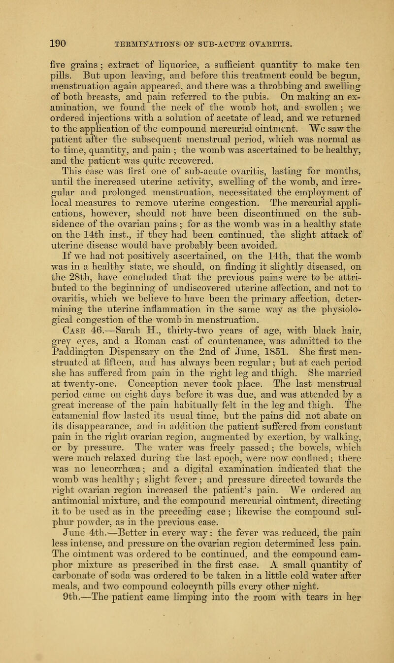 five grains ; extract of liquorice, a sufficient quantity to make ten pills. But upon leaving, and before this treatment could be begun, menstruation again appeared, and tbere was a throbbing and swelling of both breasts, and pain referred to the pubis. On making an ex- amination, we found the neck of the womb hot, and swollen ; we ordered injections with a solution of acetate of lead, and we returned to the application of the compound mercurial ointment. We saw the patient after the subsequent menstrual period, which was normal as to time, quantity, and pain ; the womb was ascertained to be healthy, and the patient was quite recovered. This case was first one of sub-acute ovaritis, lasting for months, until the increased uterine activity, swelling of the womb, and irre- gular and prolonged menstruation, necessitated the employment of local measures to remove uterine congestion. The mercurial appli- cations, however, should not have been discontinued on the sub- sidence of the ovarian pains ; for as the womb was in a healthy state on the 14th inst., if they had been continued, the slight attack of uterine disease would have probably been avoided. If we had not positively ascertained, on the 14th, that the womb was in a healthy state, we should, on finding it slightly diseased, on the 28th, have concluded that the previous pains were to be attri- buted to the beginning of undiscovered uterine aftection, and not to ovaritis, Avhich we believe to have been the primary affection, deter- mining the uterine inflammation in the same way as the physiolo- gical congestion of the womb in menstruation. Case 46.-—Sarah H., thirty-two years of age, Avith black hair, grey eyes, and a Roman east of countenance, was admitted to the Paddiugton Dispensary on the 2nd of June, 1851. She first men- struated at fifteen, and has always been regular; but at each period she has suffered from pain in the right leg and thigh. She married at twenty-one. Conception never took place. The last menstrual period came on eight days before it was due, and was attended by a great increase of the pain habitually felt in the leg and thigh. The catamenial flow lasted its usual time, but the pains did not abate on its disappearance, and in addition the patient suffered from constant pain in the right ovarian region, augmented by exertion, by Avalkiug, or by pressure. The water was freely passed; the bowels, which were much relaxed during the last epoch, Avere noAV confined; there was no leucorrhcea; and a digital examination indicated that the Avomb was healthy ; slight fever ; and pressure directed towards the right ovarian region increased the patient's pain. VVe ordered an antinionial mixture, and the compound mercurial ointment, directing it to be used as in the preceding case ; likewise the compound sul- phur poAvder, as in the previous case. June 4th.^—Better in every way. the fever Avas reduced, the pain less intense, and pressu.re on the ovarian region determined less pain. The ointment Avas ordered to be continued, and the compound cam- phor mixture as prescribed in the first case. A small quantity of carbonate of soda was ordered to be taken in a little cold water after meals, and two compound colocynth pills every other night. 9th.—The patient came limping into the room with tears in her