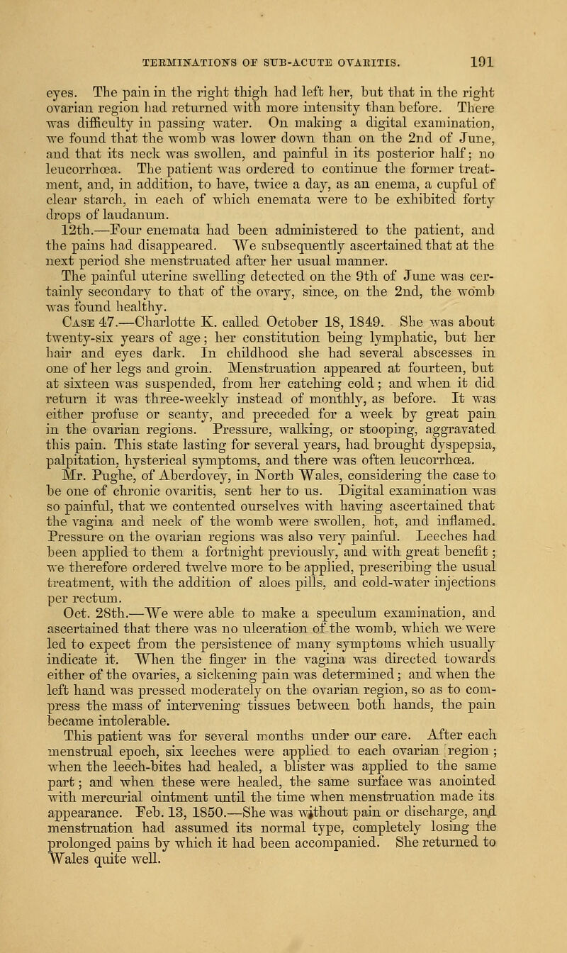eyes. The pain in the right thigh had left her, but that in the right ovarian region ])ad returned with more intensity than before. There was difficulty in passing water. On making a digital examination, Ave found that the womb was lower down than on the 2nd of June, and that its neck was swollen, and painful in its posterior half; no leucorrhoea. The patient was ordered to continue the former treat- ment, and, in addition, to have, twice a day, as an enema, a cupful of clear starch, in each of which enemata were to be exhibited forty drops of laudanum. 12th.—Four enemata had been administered to the patient, and the pains had disappeared. VVe subsequently ascertained that at the next period she menstruated after her usual manner. The painful uterine swelling detected on tlie 9th of June was cer- tainly secondary to that of the ovary, since, on the 2nd, the womb w^as found healthy. Case 47.—Charlotte K. called October 18, 1849. She was about twenty-six years of age; her constitution being lymphatic, but her hair and eyes dark. In childhood she had several abscesses in one of her legs and groin. Menstruation appeared at fourteen, but at sixteen was suspended, from her catching cold; and when it did return it was three-weekly instead of monthly, as before. It was either profuse or scanty, and preceded for a week by great pain in the ovarian regions. Pressure, Avalking, or stooping, aggTavated this pain. This state lasting for several years, had brought dyspepsia, palpitation, hysterical symptoms, and there Avas often leucorrhoea, Mr. Pughe, of Aberdovey, in iSTorth Wales, considering the case to be one of chronic ovaritis, sent her to us. Digital examination Avas so painful, that we contented ourselves with having ascertained that the vagina and neck of the womb Avere swollen, hot, and inflamed. Pressure on the ovarian regions was also very painful. Leeches had been applied to them a fortaaight previously, and with great benefit; we therefore ordered twelve more to be applied, prescribing the usual treatment, with the addition of aloes pills, and cold-water injections per rectum. Oct. 28th.—We were able to make a speculum examination, and ascertained that there was no ulceration of the womb, whicli we were led to expect from the persistence of many symptoms Avhicb usually indicate it. Wlien the finger in the vagina Avas directed toAvards either of the ovaries, a sickening pain was determined; and when the left hand was pressed moderately on the ovarian region, so as to com- press tbe mass of intervening tissues betAveen both hands, the pain iDecame intolerable. This patient was for several months under our care. After each menstrual epoch, six leeches were applied to each ovarian region ; when the leech-bites had healed, a blister was applied to the same part; and wbeu these were healed, the same surface was anointed with mercurial ointment until the time wben menstruation made its appearance. Peb. 13, 1850.—She was Avjthout pain or discharge, an,d menstruation had assumed its normal type, completely losing the prolonged pains by whicli it had been accompanied. She returned to Wales quite well.