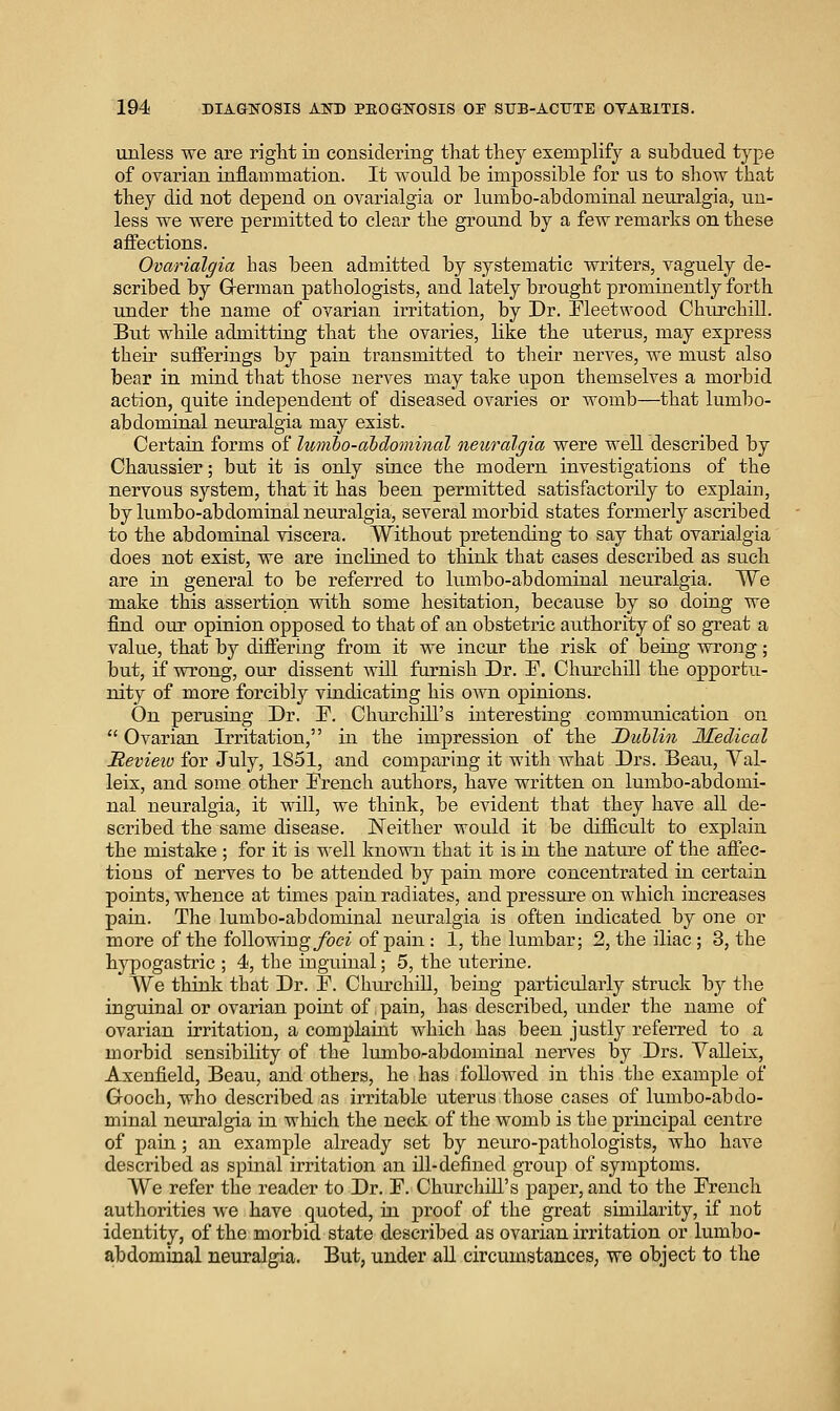 unless we are right in considering that they exemplify a subdued type of ovarian inflammation. It would be impossible for us to sliow that they did not depend on ovarialgia or lumbo-abdominal neuralgia, un- less we were permitted to clear the ground by a few remarks on these affections. Ovarialgia has been admitted by systematic writers, vaguely de- scribed by Grerman pathologists, and lately brought prominently forth under the name of ovarian irritation, by Dr. Fleetwood Churchill. But while admitting that the ovaries, like the uterus, may express their sufferings by pain transmitted to their nerves, we must also bear in mind that those nerves may take upon themselves a morbid action, quite independent of diseased ovaries or womb—that lumbo- abdominal neuralgia may exist. Certain forms of Iwnbo-abdominal neuralgia were well described by Chaussier; but it is only since the modern investigations of the nervous system, that it has been permitted satisfactorily to explain, by lumbo-abdominal neuralgia, several morbid states formerly ascribed to the abdominal viscera. Without pretending to say that ovarialgia does not exist, we are inclined to think that cases described as such are in general to be referred to lumbo-abdominal neuralgia. We make this assertion with some hesitation, because by so doing we find OUT opinion opposed to that of an obstetric authority of so great a value, that by differing from it we incur the risk of being wroiag; but, if wrong, our dissent will furnish Dr. F. Churchill the opportu- nity of more forcibly vindicating his own opinions. On perusing Dr. F. Churchill's interesting communication on Ovarian Irritation, in the impression of the Dublin Medical Mevieiv for July, 1851, and comparing it with what Drs. Beau, Yal- leix, and some other French authors, have written on lumbo-abdomi- nal neuralgia, it will, we think, be evident that they have all de- scribed the same disease. Neither would it be difiicult to explain the mistake ; for it is well known that it is in the nature of the affec- tions of nerves to be attended by pain more concentrated in certain points, whence at times pain radiates, and pressure on which increases pain. The lumbo-abdominal neuralgia is often indicated by one or more of the following_/bc^ of pain : 1, the lumbar; 2, the iliac ; 3, the hypogastric ; 4, the inguinal; 5, the ixterine. We think that Dr. F. Chm^chiU, being particularly struclc by the inguinal or ovarian point of pain, has described, under the name of ovarian irritation, a complaint which has been justly referred to a morbid sensibility of the lumbo-abdominal nerves by Drs. YaUeix, Axenfield, Beau, and others, he has followed in this the example of Gooch, who described as irritable uterus those cases of lumbo-abdo- minal neuralgia in which the neck of the womb is the principal centre of pain; an example already set by neuro-pathologists, Avho have described as spinal irritation an ill-defined group of symptoms. We refer the reader to Dr. F. Churchill's paper, and to the French authorities we have quoted, in proof of the great similarity, if not identity, of the morbid state described as ovarian irritation or lumbo- abdomiaal neuralgia. But, under all circumstances, we object to the