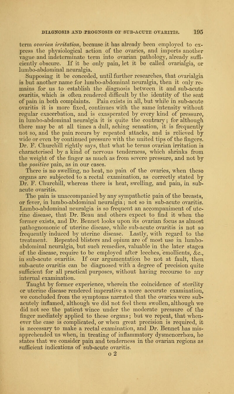 term ovarian irritation, because it has already been employed to ex- press the physiological action of the ovaries, and imports another vague and indeterminate term into ovarian pathology, already suffi- ciently obscure. If it be only pain, let it be called ovarialgia, or lumbo-abdominal neuralgia. Supposing it be conceded, until further researches, that ovarialgia is but another name for lumbo-abdominal neuralgia, then it only re- mains for us to establish the diagnosis between it and sub-acute ovaritis, which is often rendered difficult by tlie identity of the seat of pain in both comjDlaints. Pain exists in all, but while in sub-acute ovaritis it is more fixed, continues with the same intensity without regular exacerbation, and is exasperated by every kind of pressure, in lumbo-abdominal neuralgia it is quite the contrary; for although there may be at all times a dull, aching sensation, it is frequently not so, and the pain recurs by repeated attacks, and is relieved by wide or even by continued pressure with the united tips of the fingers. Dr. F. Churchill rightly says, that what he terms ovarian irritation is characterised by a kind of nervous tenderness, which shrinks from the weight of the finger as much as from severe pressure, and not by the positive pain, as in our cases. There is no swelling, no heat, no pain of the ovaries, when these organs are subjected to a rectal examination, as correctly stated by Dr. r. Churchill, whereas there is heat, swelling, and pain, in sub- acute ovaritis. The pain is unaccompanied by any sympathetic pain of the breasts, or fever, in lumbo-abdominal neuralgia; not so in sub-acute ovaritis. Lumbo-abdominal neuralgia is so frequent an accompaniment of ute- rine disease, that Dr. Beau and others expect to find it when the former exists, and Dr. Bennet looks upon its ovarian focus as almost pathognomonic of uterine disease, while sub-acute ovaritis is not so frequently induced by uterine disease. Lastly, with regard to the treatment. Repeated blisters and opium are of most use in lumbo- abdominal neuralgia, but such remedies, valuable in the later stages of the disease, require to be employed after leeches, emollients, &c., in sub-acute ovaritis. If our argumentation be not at fault, then sub-acute ovaritis can be diagnosed with a degree of precision quite sufficient for all practical purposes, without having recoiu'se to any internal examination. Taught by former experience, wherein the coincidence of sterility or uterine disease rendered imperative a more accurate examination, we concluded from the symptoms narrated that the ovaries were sub- acutely inflamed, although we did not feel them swollen, although we did not see the patient wince under the moderate pressure of the finger mediately applied to these organs; but we repeat, that when- ever the case is complicated, or when great precision is required, it is necessary to make a rectal examination, and Dr. Bennet has mis- apprehended us when, in treating of inflammatory dysmenorrhoea, he states that we consider pain and tenderness in the ovarian regions as sufficient indications of sub-acute ovaritis. o2