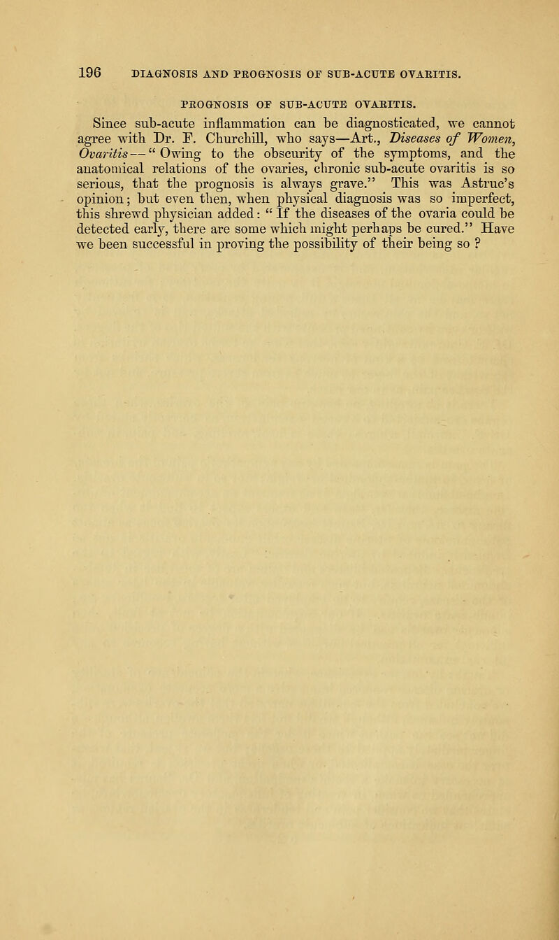 PROGNOSIS or SITB-ACUTE OYAEITIS. Since sub-acute inflammation can be diagnosticated, we cannot agree with Dr. F. Churcbill, who says—Art., Diseases of Women, Ovaritis — Owing to the obscurity of the symptoms, and the anatomical relations of the ovaries, chronic sub-acute ovaritis is so serious, that the prognosis is always grave. This was Astruc's opinion; but even then, when physical diagnosis was so imperfect, this shrewd physician added: If the diseases of the ovaria could be detected early, there are some which might perhaps be cured. Have we been successful in proving the possibility of their being so ?