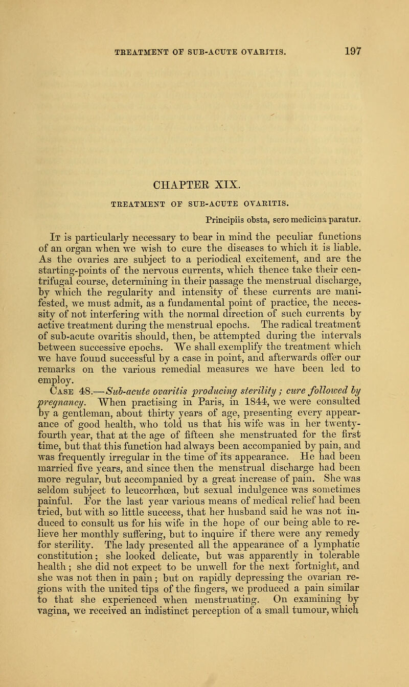 CHAPTEE XIX. TEEATMENT OE SUE-ACUTE OVARITIS. Principiis obsta, seromedicinaparatur. It is particularly necessary to bear in mind the peculiar functions of an organ when we wish to cure the diseases to which it is liable. As the ovaries are subject to a periodical excitement, and are the starting-points of the nervous currents, which thence take their cen- trifugal course, determining in their passage the menstrual discharge, by which the regularity and intensity of these currents are mani- fested, we must admit, as a fundamental point of practice, the neces- sity of not interfering with the normal direction of such currents by active treatment during the menstrual epochs. The radical treatment of sub-acute ovaritis should, then, be attempted during the intervals between successive epochs. We shaU exemplify the treatment which we have found successful by a case in point, and afterwards offer our remarks on the various remedial measures we have been led to employ. Case 48.—Sub-acute ovaritis producing sterility ; cure followed hy pregnancy. When practising in Paris, in 1844-, we were considted by a gentleman, about thirty years of age, presenting every appear- ance of good health, who told us that his wife was in her twenty- fourth year, that at the age of fifteen she menstruated for the first time, but that this function, had always been accompanied by pain, and was frequently irregular in the time of its appearance. He had been married five years, and since then the menstrual discharge had been more regular, but accompanied by a great increase of pain. She was seldom subject to leucorrhoea, but sexual indulgence was sometimes painful. For the last year various means of medical relief had been tried, but with so little success, that her husband said he was not in- duced to consult us for his wife in the hope of oiu' being able to re- lieve her monthly suffering, but to inquire if there were any remedy for sterility. The lady presented all the appearance of a lymphatic constitution; she looked delicate, but was apparently in tolerable health; she did not expect to be unwell for the next fortnight, and she was not then in pain; but on rapidly depressing the ovarian re- gions with the united tips of the fingers, we produced a pain similar to that she experienced when menstruating. On examining by vagina, we received an indistinct perception of a small tumour, which