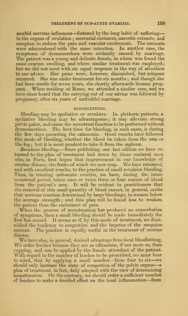 morbid nervous influences—fostered by the long babit of suffering— in tbe organs of ovulation ; mercurial ointment, narcotic extracts, and campbor, to reduce tbe pain and vascular excitement. Tbe enemata were administered witb tbe same intention. In anotber case, tbe symptoms of dysmenorrboea were evidently caused by marriage. The patient was a yoimg and delicate female, in wbom was found the same ovarian swelling, and where similar treatment was employed; but we did not meet witb an equal response in tbe way of attention to our advice. Her pains were, however, diminished, but relapses occurred. She was under treatment for six montbs ; and though she bad been sterile for seven years, she sbortly afterwards became preg- nant. Wben residing at Eome, we attended a similar case, and we bave since beard tbat the carrying out of our advice was followed by pregnancy, after six years of unfruitful marriage. ELOODLETTING. Bleeding may be spoliative or revulsive. In plethoric patients, a spoliative bleeding may be advantageous ; it may alleviate strong pelvic pains, and cause the micnstrual function to be performed Avithout dysmeuorrbosa. The best time for bleeding, in such cases, is during the few days preceding tbe catamenia. Grood results bave followed this mode of bleeding, whether tbe blood be taken from tbe arm or tbe leg ; but it is most prudent to take it from the saphena. JReviilsive Meeding,—Since publishing our last edition Ave bave re- turned to tbe plan of treatment laid down by tliose eminent men wbo, in Paris, first began that improvement in otu' knowledge of uterine disease, the fruits of which we now reap. We bave returned, and with excellent results, to the practice of small revulsive bleeding. Thus, in treating sub-acute ovaritis, we bave, during the inter- menstrual period, taken once or twice three or four ounces of blood from tbe patient's arm. It will be evident to practitioners that the removal of tbis small quantity of blood cannot, in general, excite that nervous reaction determined by large bleedings, in women below the average strength; and tbis plan will be found less to weaken the patient tbau tbe endurance of pain. Wben tbe process of menstruation has produced an exacerbation of symptoms, then a small bleeding should be made immediately tbe flow has ceased. It seems as if, by this mode of treatment, we dimi- nished tbe tendency to congestion and the impetus of tbe sanguine current. Tbe practice is equally useful in the treatment of uterine disease. We bave also, in general, derived advantage from local bloodletting. We order leeches because they are as efiicacious, if not more so, than cupping, and can be applied by tbe female attendant of tbe patient. With regard to the number of leeches to be prescribed, we must bear in mind, that by applying a small number—from four to six—we should only increase the state of congestion of the pelvic organs—a plan of treatment, in fact, daily adopted witb the view of determining menstruation. On the contrary, we shotdd order a sufficient number of leeches to make a decided effect on the local inflammation—from