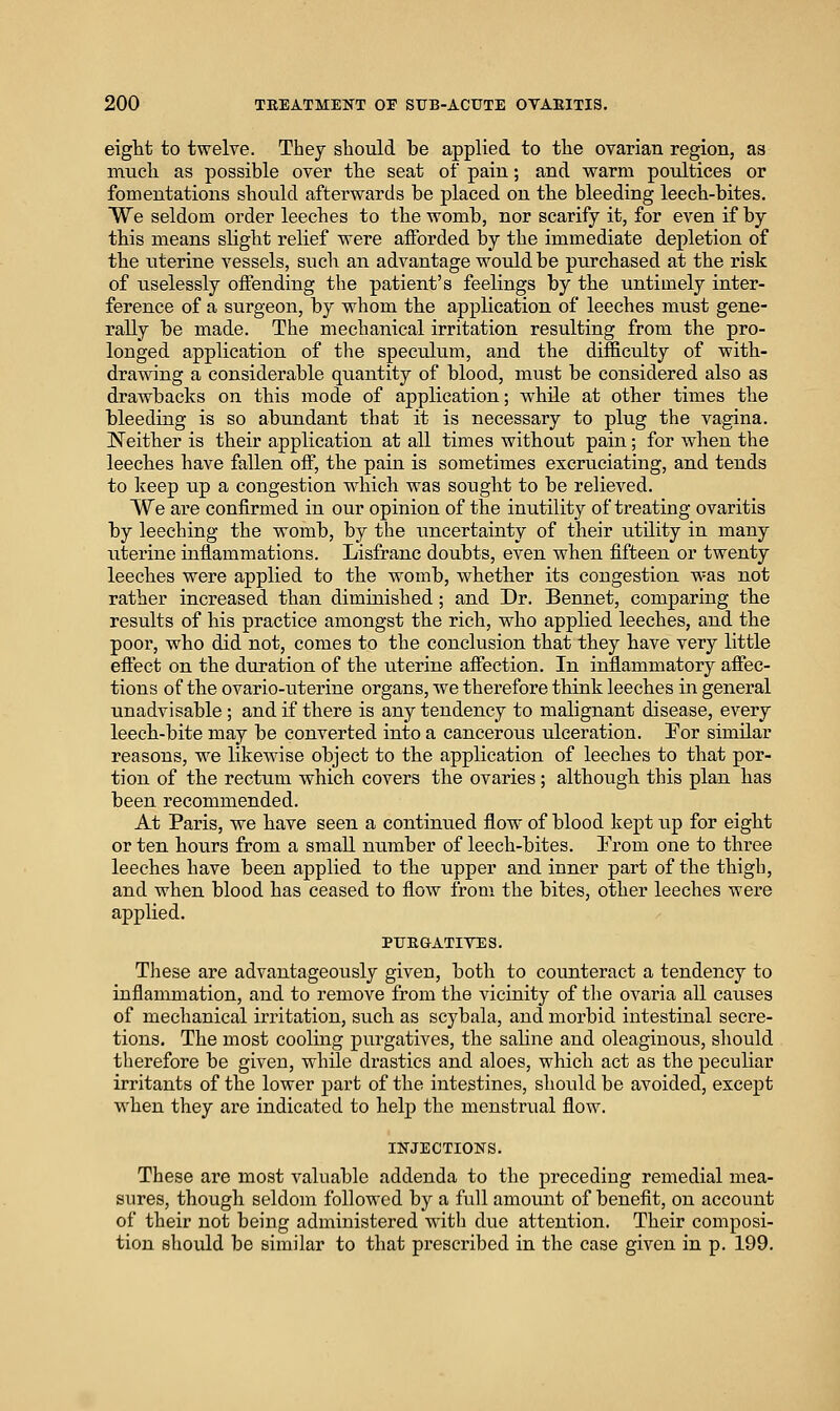eight to twelve. They should be applied to the ovarian region, as much as possible over the seat of pain; and warm poultices or fomentations should afterwards be placed on the bleeding leech-bites. We seldom order leeches to the womb, nor scarify it, for even if by this means slight relief were afforded by the immediate depletion of the uterine vessels, such an advantage would be purchased at the risk of uselessly offending the patient's feelings by the untimely inter- ference of a surgeon, by whom the application of leeches must gene- rally be made. The mechanical irritation resulting from the pro- longed application of the speciilum, and the difficulty of with- drawing a considerable quantity of blood, must be considered also as drawbacks on this mode of application; while at other times the bleeding is so abundant that it is necessary to plug the vagina. !Neither is their application at all times without pain; for when the leeches have fallen off, the pain is sometimes excruciating, and tends to keep up a congestion which was sought to be relieved. We are confirmed in our opinion of the inutility of treating ovaritis by leeching the womb, by the uncertainty of their utility in many uterine inflammations. Lisfranc doubts, even when fifteen or twenty leeches were applied to the womb, whether its congestion was not rather increased than diminished; and Dr. Bennet, comparing the results of his practice amongst the rich, who applied leeches, and the poor, who did not, comes to the conclusion that they have very little effect on the duration of the uterine affection. In inflammatory affec- tions of the ovario-uterine organs, we therefore think leeches in general unadvisable ; and if there is any tendency to malignant disease, every leech-bite may be converted into a cancerous ulceration. Por similar reasons, we likewise object to the application of leeches to that por- tion of the rectum which covers the ovaries; although this plan has been recommended. At Paris, we have seen a continued flow of blood kept up for eight or ten hours from a smaU number of leech-bites. Prom one to three leeches have been applied to the upper and inner part of the thigh, and when blood has ceased to flow from the bites, other leeches were applied. PTJEGATIVES. These are advantageously given, both to counteract a tendency to inflammation, and to remove from the vicinity of tlie ovaria all causes of mechanical irritation, such as scybala, and morbid intestinal secre- tions. The most cooling purgatives, the saline and oleaginous, sliould therefore be given, while drastics and aloes, which act as the peculiar irritants of the lower part of the intestines, should be avoided, except when they are indicated to help the menstrual flow. INJECTIONS. These are most valuable addenda to the preceding remedial mea- sures, though seldom followed by a full amount of benefit, on account of their not being administered with diie attention. Their composi- tion should be similar to that prescribed in the case given in p. 199.