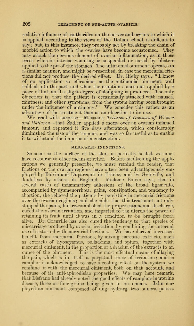 sedative influence of cantliarides on tlie nerves and organs to wMcli it is applied, according to the views of the Italian school, is difiienlt to say; but, in this instance, they probably act by breaking the chain of morbid action to which the ovaries have become accustomed. They may attack the nervous element of ovarian inflammation, as in those cases wherein intense vomiting is suspended or cured by blisters applied to the pit of the stomach. The antimonial ointment operates in a similar manner, and might be prescribed, in case the mercurial fric- tions did not produce the desired efiect. Dr. Eigby says:  I know of no application so efficacious as the antimonial ointment, well rubbed into the part, and when the eruption comes out, applied by a piece of lint, until a slight degree of sloughing is produced. The only objection is, that the patient is occasionally attacked with nausea, faintness, and other symptoms, from the system having been brought under the influence of antimony. We consider this rather as an advantage of the treatment than as an objection to its use. We read with surprise—Meissner, Treatise of Diseases of Women and Children—that Sadler applied a moxa over an ovarian inflamed tumour, and repeated it five days afterwards, which considerably diminished the size of the tumour, and Avas so far useful as to enable it to withstand the impetus of menstruation. MEDICATED INUNCTIONS. So soon as the surface of the skin is perfectly healed, we must have recourse to other means of relief. Before mentioning the appli- cations we generally prescribe, we must remind the reader, that frictions on the ovarian regions have often been advantageously em- ployed by Boivin and Duparcque in France, and by G-ranville, and doubtless by others, in England. Madame Boivin says, that in several cases of inflammatory adhesions of the broad ligaments, accompanied by dysmenorrhoea, pains, constipation, and tendency to abortion, she relieved the patients by persisting in mercurial frictions over the ovarian regions; and she adds, that this treatment not only stopped the pains, but re-established the proper catamenial discharge, cured the ovarian irritation, and imparted to the uterus the power of retaining its fruit until it Avas in a condition to be brought forth alive. Dr. G-ranville has also cured the tendency to that species of miscarriage produced by ovarian irritation, by combining the internal use of castor oil AAdth mercurial frictions. We have derived increased benefit from mercurial frictions, by mixing narcotic extracts, such as extracts of hyoscyamus, belladonna, and opium, together with mercurial ointment, in the proportion of a drachm of tlie'extracts to an ounce of the ointment. Tliis is the most effectual means of allaying tlie pain, which is in itself a perpetual cause of irritation; and as camphor is acknowledged to have a cooling efiect on the system, we combine it with the mercurial ointment, both on that account, and because of its anti-aphrodisiac properties. We may here remark, tliat Lisfranc had already noted the good effects of camphor in uterine disease, tliree or four grains being given in an enema. Jahn em- ployed an ointment composed of ung. hydrarg. two ounces, potass.