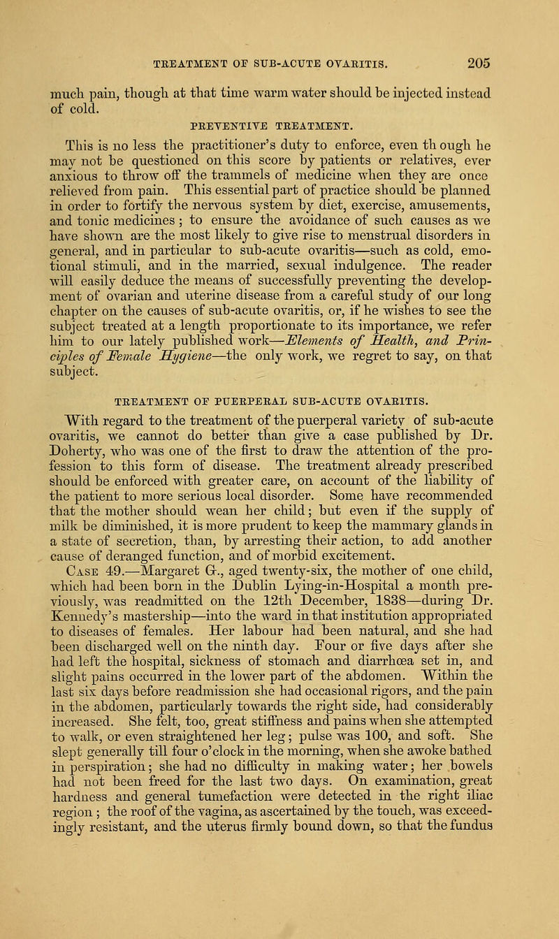 miicli pain, thougli at that time warm water should be injected instead of cold. PEEYEKTIVE TREATMENT, This is no less the practitioner's duty to enforce, even th ough he may not be questioned on this score by ]patients or relatives, ever anxious to throw off the trammels of medicine when they are once relieved from pain. This essential part of practice should be planned in order to fortify the nervous system by diet, exercise, amusements, and tonic medicines ; to ensure the avoidance of such, causes as we have shown are the most likely to give rise to menstrual disorders in general, and in particular to sub-acute ovaritis—such as cold, emo- tional stimuli, and in the married, sexual indulgence. The reader will easily deduce the means of successfully preventing the develop- ment of ovarian and uterine disease from a careful study of our long chapter on the causes of sub-acute ovaritis, or, if he wishes to see the subject treated at a length proportionate to its importance, we refer him to our lately published work—Elements of Ilealth, and Prin- ciples of Female Hygiene—the only work, we regret to say, on that subject. TREATMENT OE PUERPERAL SUB-ACUTE OVARITIS. With regard to the treatment of the puerperal variety of sub-acute ovaritis, we cannot do better than give a case published by Dr. Doherty, who was one of the first to draw the attention of the pro- fession to this form of disease. The treatment already prescribed should be enforced with greater care, on account of the liability of the patient to more serious local disorder. Some have recommended that the mother should wean her child; but even if the supply of milk be diminished, it is more prudent to keep the mammary glands in a state of secretion, than, by arresting their action, to add another cause of deranged function, and of morbid excitement. Case 49.—Margaret G., aged twenty-six, the mother of one child, which had been born in the Dublin Lying-in-Hospital a month pre- viously, was readmitted on the 12th December, 1838—during Dr. Kennedy's mastership—into the ward in that institution appropriated to diseases of females. Her labour had been natural, and she had been discharged well on the ninth day. Four or five days after she had left the hospital, sickness of stomach and diarrhoea set in, and slight pains occurred in the lower part of the abdomen. Within the last six days before readmission she had occasional rigors, and the pain in the abdomen, particularly towards the right side, had considerably increased. She felt, too, great stifihess and pains when she attempted to walk, or even straightened her leg; pulse was 100, and soft. She slept generally till four o'clock in the morning, when she awoke bathed in perspiration; she had no difiiculty in making water; her bowels had not been freed for the last two days. On examination, great hardness and general tumefaction were detected in the right iliac region ; the roof of the vagina, as ascertained by the touch, was exceed- ingly resistant, and the uterus firmly bound down, so that the fundus