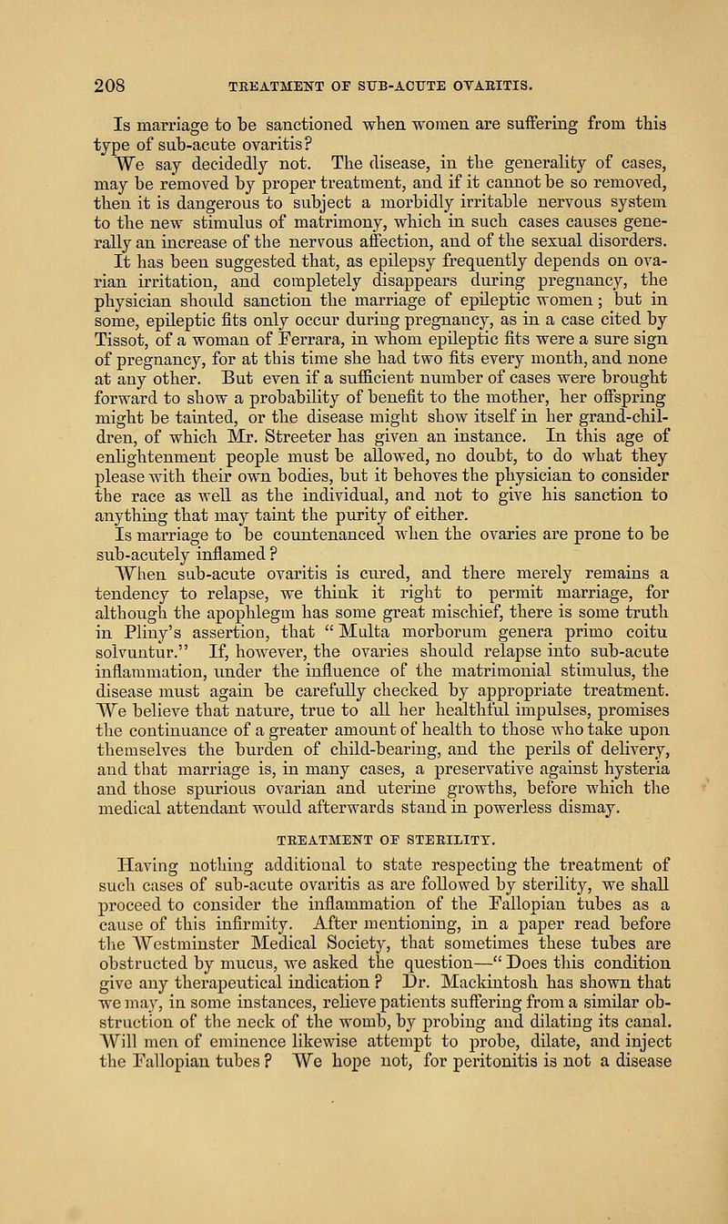 Is marriage to be sanctioned wlien women are suffering from this type of sub-acute ovaritis? We say decidedly not. The disease, in the generality of cases, may be removed by proper treatment, and if it cannot be so removed, then it is dangerous to subject a morbidly irritable nervous system to the new stimulus of matrimony, which in such cases causes gene- rally an increase of the nervous affection, and of the sexual disorders. It has been suggested that, as epilepsy frequently depends on ova- rian irritation, and completely disappears during pregnancy, the physician shovdd sanction the marriage of epileptic women; but in some, epileptic fits only occur during pregnancy, as in a case cited by Tissot, of a woman of Ferrara, in whom epileptic fits were a sure sign of pregnancy, for at this time she had two fits every month, and none at any other. But even if a sufficient number of cases were brought forward to show a probability of benefit to the mother, her offspring might be tainted, or the disease might show itself in her grand-chil- dren, of which Mr. Streeter has given an instance. In this age of enlightenment people must be allowed, no doubt, to do what they please with their own bodies, but it behoves the physician to consider the race as well as the individual, and not to give his sanction to anything that may taint the purity of either. Is marriage to be countenanced when the ovaries are prone to be sub-acutely inflamed ? When sub-acute ovaritis is ciu'ed, and there merely remains a tendency to relapse, we think it right to permit marriage, for although the apophlegm has some great mischief, there is some truth in Pliny's assertion, that  Malta morborum genera prime coitu solvuntur. If, however, the ovaries should relapse into sub-acute inflammation, under the influence of the matrimonial stimulus, the disease must again be carefully checked by appropriate treatment. We believe that nature, true to all her healthful impulses, promises the continuance of a greater amount of health to those Avho take upon themselves the burden of child-bearing, and the perils of delivery, and that marriage is, in many cases, a preservative against hysteria and those spurious ovarian and uterine growths, before which the medical attendant woidd afterwards stand in powerless dismay. TEEATMENT OE STEEILITT. Having nothing additional to state respecting the treatment of such cases of sub-acute ovaritis as are followed by sterility, we shall proceed to consider the inflammation of the Pallopian tubes as a cause of this infirmity. After mentioning, in a paper read before the AVestminster Medical Society, that sometimes these tubes are obstructed by mucus, we asked the question— Does this condition give any therapeutical indication ? Dr. Mackintosh has shown that we may, in some instances, relieve patients suffering from a similar ob- struction of the neck of the womb, by probing and dilating its canal. Will men of eminence likewise attempt to probe, dilate, and inject the Tallopian tubes ? We hope not, for peritonitis is not a disease