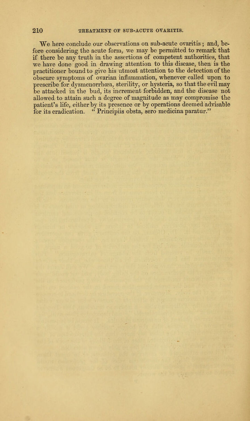 We here conclude otir olDservations on sub-acute ovaritis ; and, be- fore considering the acute form, we may be permitted to remark tbat if tbere be any truth in the assertions of competent authorities, that we have done good in drawing attention to this disease, then is the practitioner bound to give his utmost attention to the detection of the obscure symptoms of ovarian inflammation, whenever called upon to prescribe for dysmenorrhcea, sterility, or hysteria, so that the evil may be attacked in the bud, its increment forbidden, and the disease not allowed to attain such a degree of magnitude as may compromise the patient's life, either by its presence or by operations deemed advisable for its eradication.  Principiis obsta, sero medicina paratur.