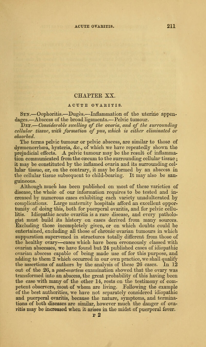 CHAPTEE XX. ACUTE OTABITIS. Stist.—Ooplioritis.—Duges.—Inflammation of tlie uterine appen- dages.—Abscess of the broad ligaments.—Pelvic tumour. Dee.—Considerable sivelling of the ovaria, and of the surrounding cellular tissue, ivitJi formation of pus, ivhich is either eliminated or absorhed. The terms pelvic tumour or pelvic abscess, are similar to those of dysmenorrhoea, hysteria, &c., of which we have repeatedly shown the prejudicial efiects. A pelvic tumour may be the result of inflamma- tion communicated from the caecum to the surrounding cellular tissue; it may be constituted by the inflamed ovaria and its surrounding cel- lular tissue, or, on the contrary, it may be formed by an abscess in the cellular tissue subsequent to child-bearing. It may also be san- guineous. Although much has been published on most of these varieties of disease, the whole of our information requires to be tested and in- creased by numerous cases exhibiting each variety unadulterated by complications. Large maternity hospitals afford an excellent oppor- tunity of doing this, both for puerperal ovaritis, and for pelvic cellu- litis. Idiopathic acute ovaritis is a rare disease, and every patholo- gist must buHd its history on cases derived from many sources. Excluding those incompletely given, or on which doubts could be entertained, excluding all those of chronic ovarian tumours in which suppuration supervened in structures totally different from those of the healthy ovary—cases which have been erroneously classed with ovarian abscesses, we have found but 24 published cases of idiopathic ovarian abscess capable of being made use of for this piu'pose, and adding to them 2 which occiirred in our own practice, we shall qualify the assertions of authors by the analysis of these 26 cases. In 12 out of the 26, a post'Onortem examination showed that the ovary was transformed into an abscess, the great probability of this having been the case with many of the other 14, rests on the testimony of com- petent observers, most of whom are Uving. Eollowing the example of the best authorities, we have not separately considered idiopathic and puerperal ovaritis, because the nature, symptoms, and termina- tions of both diseases are similar, however much the danger of ova- ritis may be increased when it arises in the midst of puerperal fever. p 2