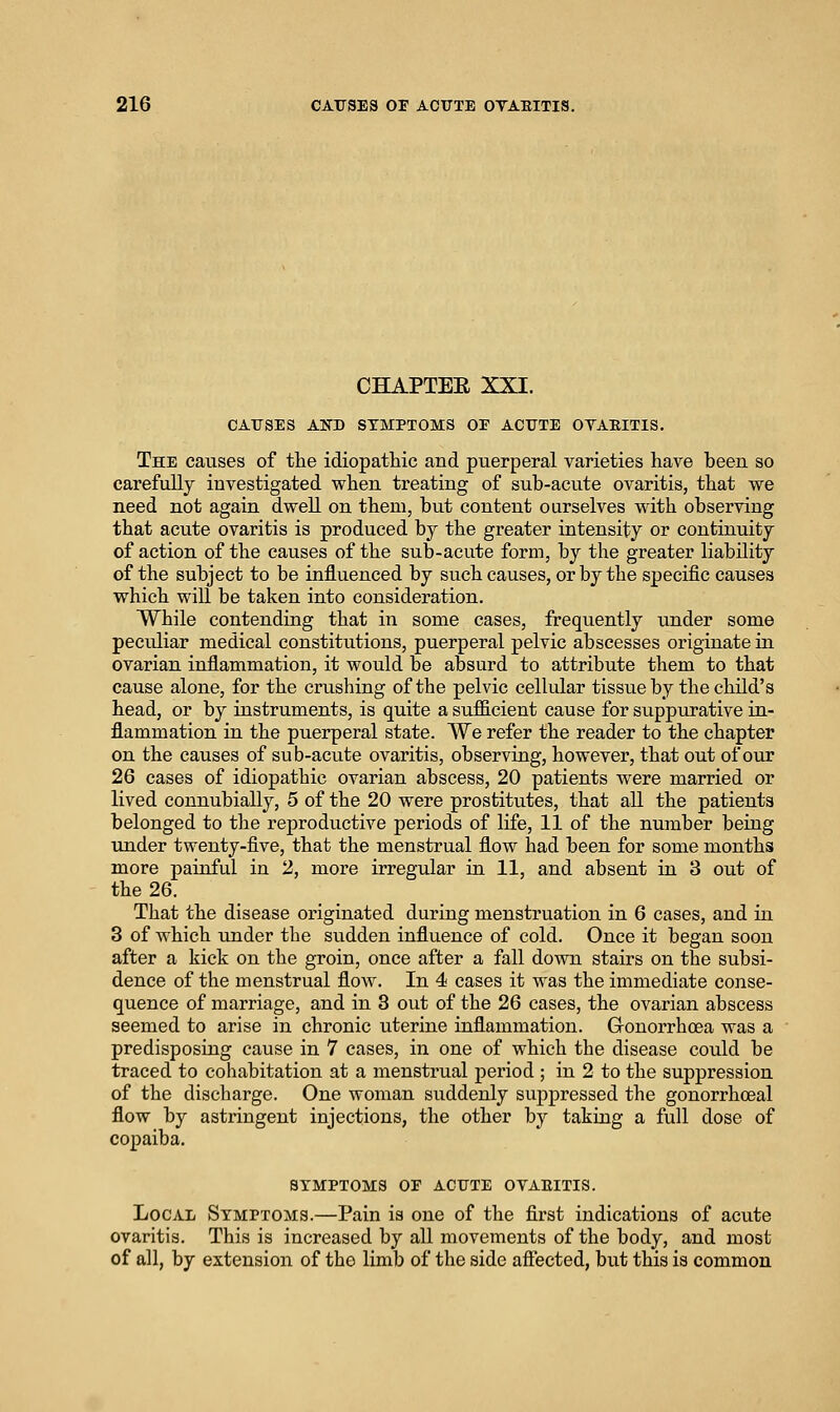 CHAPTEE XXI. CATJSES AND SYMPTOMS OF ACUTE OTAEITIS. The causes of tlie idiopathic and puerperal varieties have been so carefully investigated when treating of sub-acute ovaritis, that we need not again dweU on them, but content ourselves with observing that acute ovaritis is produced by the greater intensity or continuity of action of the causes of the sub-acute form, by the greater liability of the subject to be influenced by such causes, or by the specific causes which will be taken into consideration. While contending that in some cases, frequently under some peculiar medical constitutions, puerperal pelvic abscesses originate in ovarian inflammation, it would be absurd to attribute them to that cause alone, for the crushing of the pelvic cellular tissue by the child's head, or by instruments, is quite a sufficient cause for suppurative in- flammation in the puerperal state. We refer the reader to the chapter on the causes of sub-acute ovaritis, observing, however, that out of our 26 cases of idiopathic ovarian abscess, 20 patients were married or lived connubially, 5 of the 20 were prostitutes, that all the patients belonged to the reproductive periods of life, 11 of the number being imder twenty-five, that the menstrual flow had been for some months more painful in 2, more irregular in 11, and absent in 3 out of the 26. That the disease originated during menstruation in 6 cases, and in 3 of which under the sudden influence of cold. Once it began soon after a kick on the groin, once after a fall down stah-s on the subsi- dence of the menstrual flow. In 4 cases it was the immediate conse- quence of marriage, and in 3 out of the 26 cases, the ovarian abscess seemed to arise in chronic uterine inflammation. Gronorrhoea was a predisposing cause in 7 cases, in one of which the disease could be traced to cohabitation at a menstrual period ; in 2 to the suppression of the discharge. One woman suddenly suppressed the gonorrhceal flow by astringent injections, the other by taking a full dose of copaiba. BTMPTOMS OF ACUTE OTAEITIS. Local Symptoms.—Pain is one of the first indications of acute ovaritis. This is increased by all movements of the body, and most of all, by extension of tho limb of the side aflected, but this is common