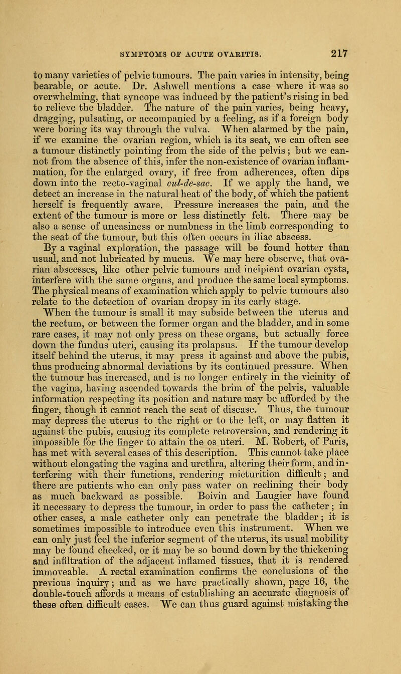 to many varieties of pelvic tumours. The pain varies in intensity, being bearable, or acute. Dr. Asliwell mentions a case where it was so overwhelming, that syncope was induced by the patient's rising in bed to relieve the bladder. The nature of the pain varies, being heavy, dragging, pulsating, or accompanied by a feeling, as if a foreign body were boring its way through the vulva. When alarmed by the pain, if we examine the ovarian region, which is its seat, we can often see a tumour distinctly pointing from the side of the pelvis; but we can- not from the absence of this, infer the non-existence of ovarian inflam- mation, for the enlarged ovary, if free from adherences, often dips down into the recto-vaginal cul-de-sac. If we apply the hand, we detect an increase in the natural heat of the body, of which the patient herself is frequently aware. Pressure increases the pain, and the extent of the tumoiu- is more or less distinctly felt. There may be also a sense of uneasiness or numbness in the limb corresponding to the seat of the tumour, but this often occurs in iliac abscess. By a vaginal exploration, the passage will be found hotter than usual, and not lubricated by mucus. We may here observe, that ova- rian abscesses, like other pelvic tumours and incipient ovarian cysts, interfere with the same organs, and produce the same local symptoms. The physical means of examination which apply to pelvic tumours also relate to the detection of ovarian dropsy in its early stage. When the tumour is small it may subside between the uterus and the rectum, or between the former organ and the bladder, and in some rare cases, it may not only press on these organs, but actually force down the fundus uteri, causing its prolapsus. If the tumour develop itself behind the uterus, it may press it against and above the pubis, thus producing abnormal deviations by its continued pressure. When the tumour has increased, and is no longer entirely in the vicinity of the vagina, having ascended towards the brim of the pelvis, valuable information respecting its position and nature may be afforded by the finger, though it cannot reach the seat of disease. Thus, the tumour may depress the uterus to the right or to the left, or may flatten it against the pubis, causing its complete retroversion, and rendering it impossible for the finger to attain the os uteri, M. E-obert, of Paris, has met with several cases of this description. This cannot take place without elongating the vagina and urethra, altering their form, and in- terfering with their functions, rendering micturition difficult; and there are patients who can only pass water on reclining their body as much backward as possible. Boivin and Laugier have found it necessary to depress the tumour, in order to pass the catheter ; in other cases, a male catheter only can penetrate the bladder; it is sometimes impossible to introduce even this instrument. When we can only just feel the inferior segment of the uterus, its usual mobility may be found checked, or it may be so bound down by the thickening and infiltration of the adjacent inflamed tissues, that it is rendered immoveable. A rectal examination confirms the conclusions of the previous inquiry; and as we have practically shown, page 16, _ the double-touch affijrds a means of establishing an accurate diagnosis of these often difficult cases. We can thus guard against mistaking the