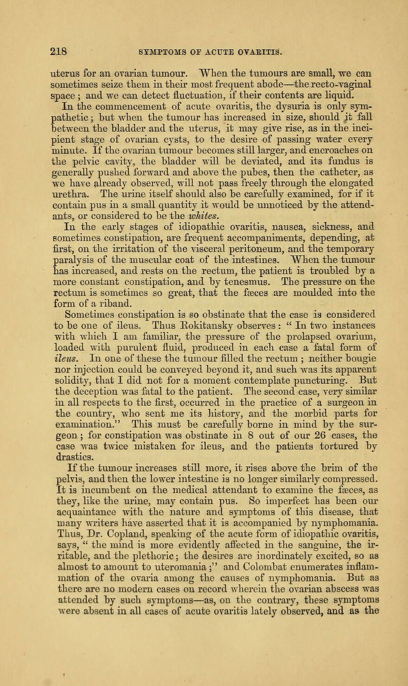 uterus for an oyarian tumour. When the tumours are small, we can sometimes seize them in their most frequent abode—the recto-vaginal space ; and we can detect fluctuation, if their contents are liquid. In the commencement of acute ovaritis, the dysuria is only sym- pathetic ; but when the tumour has increased in size, should it fall between the bladder and the uterus, it may give rise, as in the inci- pient stage of ovarian cysts, to the desire of passing water every minute. If the ovarian tumour becomes still larger, and encroaches on the pelvic cavity, the bladder will be deviated, and its fundus is generally pushed forward and above the pubes, then the catheter, as we have already observed, will not pass freely through the elongated urethra. The urine itself should also be carefully examined, for if it contain pus in a small quantity it would be unnoticed by the attend- ants, or considered to be the whites. In the early stages of idiopathic ovaritis, nausea, sickness, and sometimes constipation, are frequent accompaniments, depending, at first, on the irritation of the visceral peritoneum, and the temporary paralysis of the muscular coat of the intestines. When the tumour has increased, and rests on the rectum, the patient is troubled by a more constant constipation, and by tenesmus. The pressure on the rectum is sometimes so great, that the faeces are moulded into the form of a riband. Sometimes constipation is so obstinate that the case is considered to be one of ileus. Thus Hokitausky observes :  In two instances with which I am familiar, the pressure of the prolapsed ovarium, loaded with purulent fluid, produced in each case a fatal form of ileus. In one of these the tumour filled the rectum ; neither bougie nor injection could be conveyed beyond it, and such was its apparent solidity, that I did not for a moment contemplate puncturing. But the deception was fatal to the patient. The second case, very similar in all respects to the first, occurred in the practice of a siirgeon in the country, who sent me its history, and the morbid parts for examination. This must be carefully borne in mind by the sur- geon ; for constipation was obstinate in 8 out of our 26 cases, the case was twice mistaken for ileus, and the patients tortured by drastics. If the tumour increases still more, it rises above the brim of the pelvis, and then the lower intestine is no longer similarly compressed. It is incumbent on the medical attendant to examine the fseces, as they, like the urine, may contain pus. So imperfect has been our acquaintance with the nature and symptoms of this disease, that many writers have asserted that it is accompanied by nymphomania. Thus, Dr. Copland, speaking of the acute form of idiopathic ovaritis, says,  the mind is more evidently affected in the sanguine, the ir- ritable, and the plethoric; the desires are inordinately excited, so as almost to amount to uteromania ; and Colombat enumerates inflam- mation of the ovaria among the causes of nymphomania. But as there are no modern cases on record wherein the ovarian abscess was attended by such symptoms—as, on the contrary, these symptoms were absent in all cases of acute ovaritis lately observed, and as the