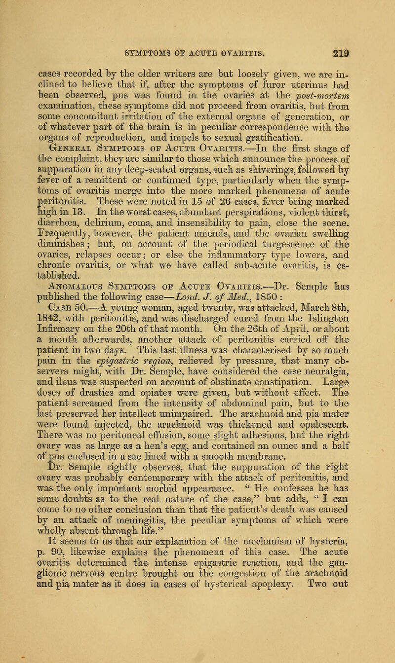 cases recorded by the older writers are but loosely given, we are in- clined to believe that if, after tlie symptoms of furor uteriuiis had been observed, pus was found in the ovaries at the post-mortem examination, these symptoms did not proceed from ovaritis, biit from some concomitant irritation of the external organs of generation, or of whatever part of the brain is in peculiar correspondence with the organs of reproduction, and impels to sexual gratification. General Symptoms oi Acute Ovaritis.—In the first stage of the complaint, they are similar to those which announce the process of suppuration in any deep-seated organs, such as shiverings, followed by fever of a remittent or continued type, particularly when the symp- toms of ovaritis merge into the more marked phenomena of acute peritonitis. These were noted in 15 of 26 cases, fever being marked high in 13. In the worst cases, abundant perspirations, violent thirst, diarrhoea, delirium, coma, and insensibility to pain, close the scene. Frequently, however, the patient amends, and the ovarian swelling diminishes ; but, on account of the periodical tvu-gescence of the ovaries, relapses occur; or else the inflammatory type lowers, and chronic ovaritis, or what we have called sub-acute ovaritis, is es- tablished. Anomalous Symptoms oe Acute Oyaeitis.—Dr. Semple has published the following case—Lond. J. of Med., 1850 : Case 50.—A young woman, aged twenty, was attacked, March 8th, 1842, with peritonitis, and was discharged cured from the Islington Infirmary on the 20th of that month. On the 26th of April, or about a month afterwards, another attack of peritonitis carried off the patient in two days. This last illness was characterised by so much pain in the epigastric region, relieved by pressure, that many ob- servers might, with Dr. Semple, have considered the case neuralgia, and ileus was suspected on account of obstinate constipation. Large doses of drastics and opiates were given, but without eifect. The patient screamed from the intensity of abdominal pain, but to the last preserved her intellect unimpaired. The arachnoid and pia mater were found injected, the arachnoid was thickened and opalescent. There was no peritoneal eifusion, some slight adhesions, but the right ovary was as large as a hen's egg, and contained an ounce and a half of pus enclosed in a sac lined with a smooth membrane. Dr. Semple rightly observes, that the suppuration of the right ovary was probably contemporary with the attack of peritonitis, and was the only important morbid appearance.  He confesses he has some doubts as to the real nature of the case, but adds,  I can come to no other conclusion than that the patient's death was caused by an attack of meningitis, the peculiar symptoms of which were wholly absent through life. It seems to us that our explanation of the mechanism of hysteria, p. 90, likemse explains the phenomena of this case. The acute ovaritis determined the intense epigastric reaction, and the gan- glionic nervous centre brought on the congestion of the arachnoid and pia mater as it does in cases of hysterical apoplexy. Two out