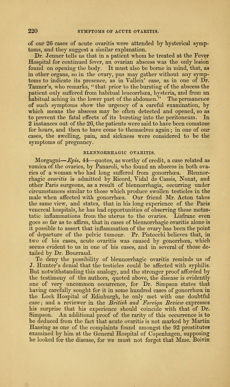 of our 26 cases of acute ovaritis were attended by hysterical symp- toms, and they suggest a similar explanation. Dr. Jenner tells us that in a patient whom he treated at the Fever Hospital for continued fever, an ovarian abscess vras the only lesion found on opening the body.- It must also be borne in mind, that, as in other organs, so in the ovary, pus may gather without any symp- toms to indicate its presence, as in Valleis' case, as in one of Dr. Tanner's, who remarks, that prior to the bursting of the abscess the patient only suffered from habitual leucorrhoea, hysteria, and from an habitual aching in the lower part of the abdomen. The permanence of such symptoms show the urgency of a careful examination, by which means the abscess may be often detected and opened, so as to prevent the fatal effects of its bursting into the peritoneum. In 2 instances out of the 26, the patients were said to have been comatose for hours, and then to have come to themselves again; in one of our cases, the swelling, pain, and sickness were considered to be the symptoms of pregnancy. BLENNOEEHAGIC OyAEITIS. Morgagni—Mpis. 44—quotes, as worthy of credit, a case related as vomica of the ovaries, by Panaroli, who found an abscess in both ova- ries of a woman who had long suffered from gonorrhoea. Blennor- rhagic ovaritis is admitted by Eicord, Vidal de Cassis, Nonat, and other Paris surgeons, as a result of blennorrhagia, occurring under circumstances similar to those which produce swollen testicles in the male when affected with gonorrhoea. Our friend Mr. Acton takes the same view, and states, that in his long experience of the Paris venereal hospitals, he has had opportunities of observing these metas- tatic inflammations from the uterus to the ovaries. Lisfranc even goes so far as to affirm, that in cases of blennorrhagic ovaritis alone is it possible to assert that inflammation of the ovary has been the point of departure of the pelvic tumour. Pr. Pistocchi believes that, in two of his cases, acute ovaritis was caused by gonorrhoea, which seems evident to us in one of his cases, and in several of those de- tailed by Dr. Bourraud. To deny the possibility of blennorrhagic ovaritis reminds us of J. Hunter's denial that the testicles could be affected with syphilis. But notwithstanding this analogy, and the stronger proof afforded by the testimony of the authors, quoted above, the disease is evidently one of very uncommon occurrence, for Dr. Simpson states that having carefully sought for it in some hundred cases of gonorrhoea in the Lock Hospital of Edinburgh, he only met with one doubtful case; and a reviewer in the Sriiish and Foreign Meview expresses his surprise that his experience should coincide with that of Dr. Simpson. An additional proof of the rarity of this occiurence is to be deduced from the fact that acute ovaritis is not marked by Martin Hassiug as one of the complaints found amongst the 92 prostitutes examined by him at the General Hospital of Copenhagen, supposing he looked for the disease, for Ave must not foi'get that Mme. Boivia