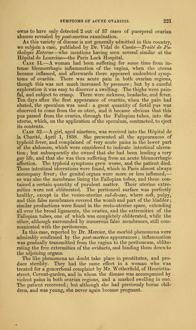 owns to have only detected 2 out of 37 cases of puerperal ovarian abscess revealed by post-mortem examination. As this variety of disease is not generally admitted in this country, we subjoin a ease, published by Dr. Vidal de Cassis—Traite de I'a- tholoqie Externe—who mentions having seen several similar at the Hopital de Lourcine—the Paris Lock Hospital. Case 51.—A woman had been suffering for some time from in- tense blennorrhagic inflammation of the vagina, when the uterus became inflamed, and afterwards there appeared undoubted symp- toms of ovaritis. There was acute pain in both ovarian regions, though this was not much increased by pressure; but by a careful exploration it was easy to discover a swelling. The thighs were pain- ful, and subject to cramp. There were sickness, headache, and fever. Ten days after the first appearance of ovaritis, when the pain had abated, the speculum was used: a great quantity of foetid pus was observed to come from the os uteri, and it became obvious that this pus passed from the ovaries, through the Fallopian tubes, into the uterus, which, on the application of the speculum, contracted, to eject its contents. Case 52.—A girl, aged nineteen, was received into the Hopital de la Charite, April 1, 1838. She presented all the appearances of typhoid fever, and complained of very acute pains in the lower part of the abdomen, which were cc^nsidered to indicate intestinal ulcera- tion ; but subsequently she ov^^ned that she had been leading a very gay life, and that she was then suffering from an acute blennorrhagic affection. The typhoid symptoms grew worse, and the patient died. Those intestinal tdcerations were found, which in Paris almost always accompany fever; the genital organs were more or less inflamed,— so was also the membrane lining the Fallopian tubes, and these con- tained a certain quantity of purulent matter. Their uterine extre- mities were not obliterated. The peritoneal surface was perfectly healthy, except in the vesico-uterine cul-de-sac, where soft, pulpy, and thin false membranes covered the womb and part of the bladder; similar productions were found in the recto-uterine space, extending all over the broad ligaments, the ovaries, and the extremities of the Fallopian tubes, one of which was completely obliterated, while the other, although surrounded by numerous false membranes, still com- municated with the peritoneum. In this case, reported by Dr. Mercier, the morbid phenomena were admirably confirmed by the post-mortem appearances ; inflammation was gradually transmitted from the vagina to the peritoneum, oblite- rating the free extremities of the oviducts, and binding them down to the adjoining organs. The like phenomena no doubt take place in prostitutes, and pro- duce sterility. They had the same effect in a woman who was treated for a gonorrhosal complaint by Mr. AVetherfield, of Henrietta- street, Covent-garden, and in whom the disease was accompanied by violent pains in both ovarian regions, and a marked swelling in one. The patient recovered; but although she had previously borne chil- dren, and was young, she never again became pregnant.