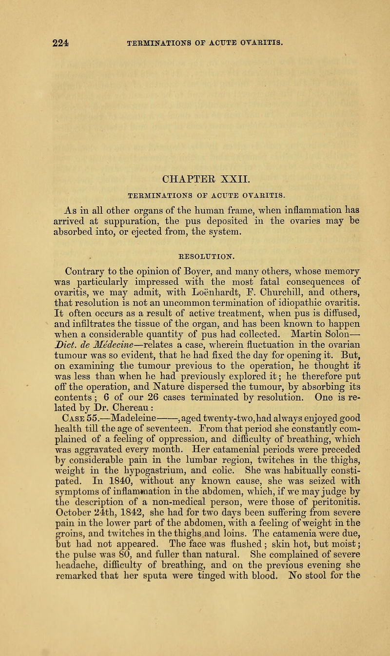 CHAPTEE XXII. TERMINATIONS OF ACUTE OVARITIS. As in all other organs of the human frame, when inflammation has arrived at suppuration, the pus deposited in the ovaries may be absorbed into, or ejected from, the system. EESOLUTION. Contrary to the opinion of Boyer, and many others, whose memory was particularly impressed with the most fatal consequences of ovaritis, we may admit, with Loenhardt, F. Churchill, and others, that resolution is not an uncommon termination of idiopathic ovaritis. It often occurs as a result of active treatment, when pus is diffused, and infiltrates the tissue of the organ, and has been known to happen when a considerable quantity of pus had collected. Martin Solon— Diet, de Medecine—relates a case, wherein fluctuation in the ovarian tumour was so evident, that he had fixed the day for opening it. But, on examining the tumour previous to the operation, he thought it was less than when lie had previously explored it; he therefore put off the operation, and Nature dispersed the tumour, by absorbing its contents ; 6 of our 26 cases terminated by resolution. One is re- lated by Dr. Chereau: Case 55.—Madeleine jSged twenty-two,had always enjoyed good health till the age of seventeen. From that period she constantly com- plained of a feeling of oppression, and difiiculty of breathing, which was aggravated every month. Her catamenial periods were preceded by considerable pain in the lumbar region, twitches in the thighs, weight in the hypogastrium, and colic. She was habitually consti- pated. In 1840, without any known cause, she was seized with symptoms of infiam«iation in the abdomen, which, if we may judge by the description of a non-medical person, were those of peritonitis. October 24th, 1842, she had for two days been suffering from severe pain in the lower part of the abdomen, with a feeling of weight in the groins, and twitches in the thighs.and loins. The catamenia were due, but had not appeared. The face was flushed ; skin hot, but moist; the pulse was 80, and fuller than natural. She complained of severe headache, difficulty of breathing, and on the previous evening she remarked that her sputa were tinged with blood. No stool for the