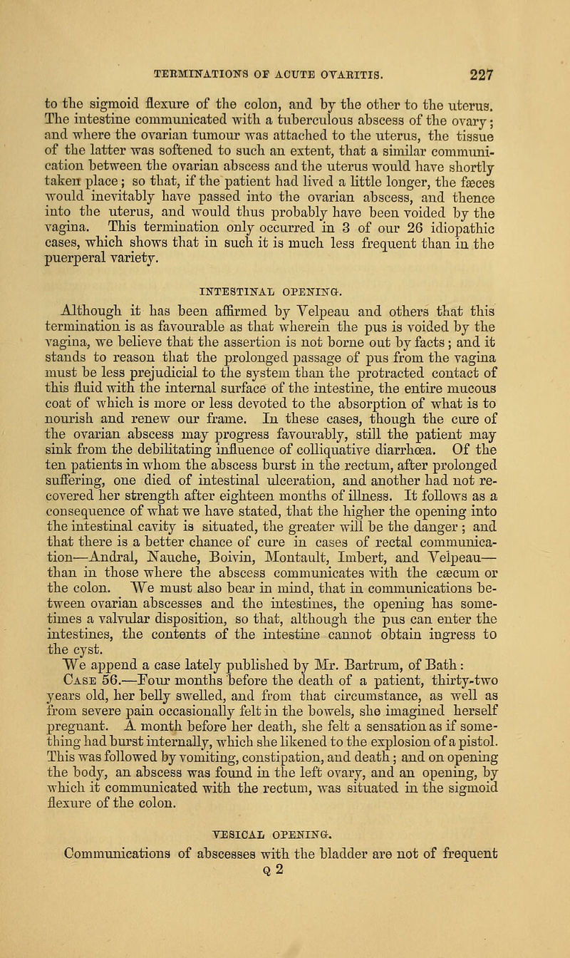 to the sigmoid flexure of the colon, and by the other to the uterus. The intestine communicated with a tuberculous abscess of the ovary; and where the ovarian tumour was attached to the uterus, the tissue of the latter was softened to such an extent, that a similar communi- cation between the ovarian abscess and the uterus would have shortly taken place; so that, if the patient had lived a little longer, the fgeces would inevitably have passed into the ovarian abscess, and thence into the uterus, and would thus probably have been voided by the vagina. This termination only occurred in 3 of our 26 idiopathic cases, which shows that in such it is much less frequent than in the puerperal variety, INTESTINAT; OPENIjSTO-. Although it has been affirmed by Velpeau and others that this termination is as favourable as that wherein the pus is voided by the vagina, we believe that the assertion is not borne out by facts; and it stands to reason that the prolonged passage of pus from the vagina must be less prejudicial to the system than the protracted contact of this fluid with the internal surface of the intestine, the entire mucous coat of which is more or less devoted to the absorption of what is to nourish and renew our frame. In these cases, though the cure of the ovarian abscess may progress favourably, still the patient may sink from the debilitating influence of colliquative diarrhoea. Of the ten patients in whom the abscess burst in the rectum, after prolonged suffering, one died of intestinal ulceration, and another had not re- covered her strength after eighteen months of illness. It follows as a consequence of what we have stated, that the higher the opening into the intestinal cavity is situated, the greater will be the danger ; and that there is a better chance of cure in cases of rectal communica- tion—Andral, Nauche, Boivin, Montault, Imbert, and Velpeau— than in those where the abscess communicates with the csecum or the colon. We must also bear in miud, that in communications be- tween ovarian abscesses and the intestines, the opening has some- times a valvular disposition, so that, although the pus can enter the intestines, the contents of the intestine cannot obtain ingress to the cyst. We append a case lately published by Mr. Bartrum, of Bath: Case 56.—Eoiir months before the death of a patient, thirty-two years old, her belly swelled, and from that circumstance, as well as from severe pain occasionally felt in the bowels, she imagined herself pregnant. A month before her death, she felt a sensation as if some- thing had burst internally, which she likened to the explosion of a pistol. This was followed by vomiting, constipation, and death; and on opening the body, an abscess was found in the left ovary, and an opening, by which it communicated with the rectum, was situated in the sigmoid flexure of the colon. VESICAL OPENINa. Communications of abscesses with the bladder are not of frequent q2
