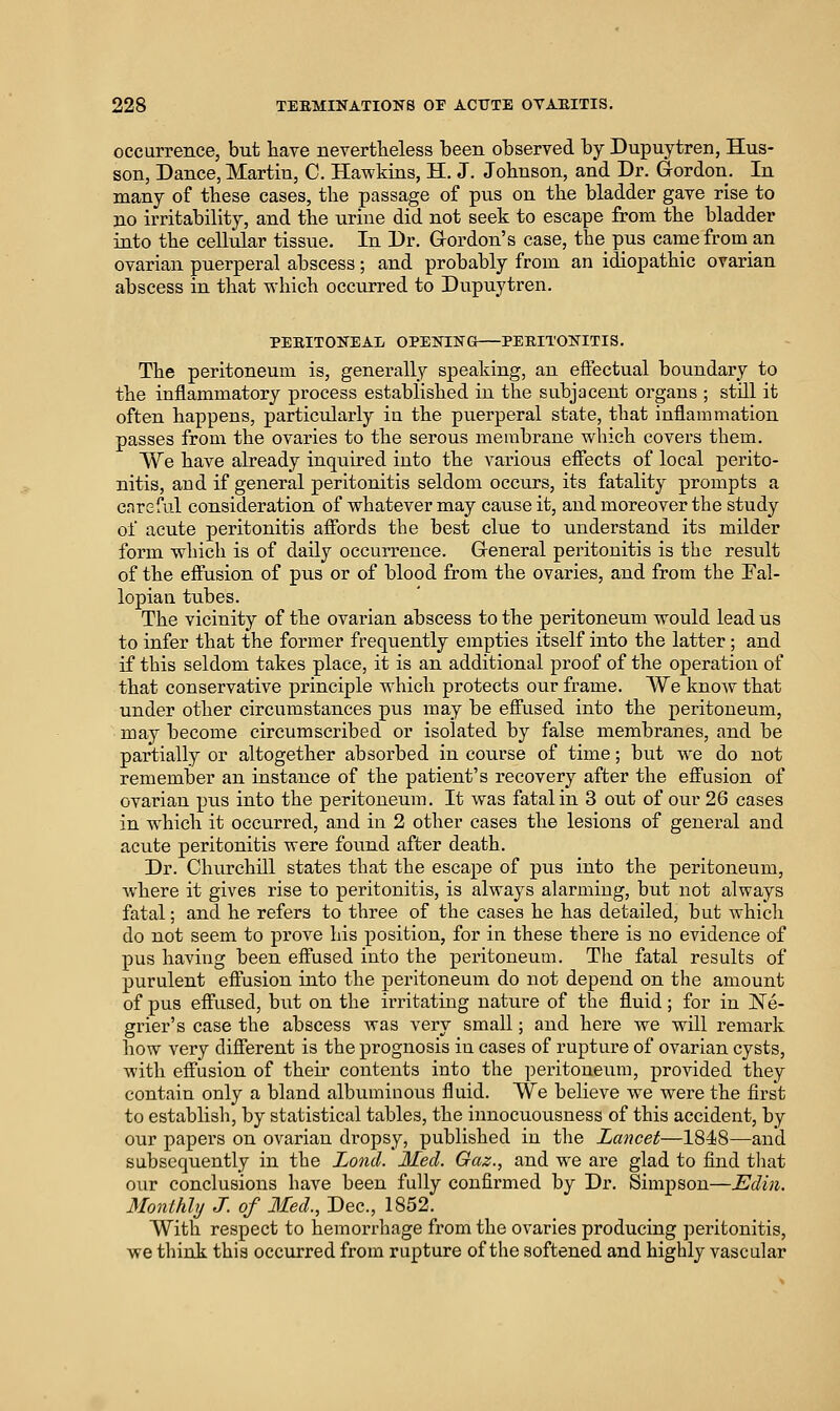 occurrence, but have nevertheless been observed by Dupuytren, Hus- son, Dance, Martin, C. Hawkins, H. J. Johnson, and Dr. Gordon. In many of these cases, the passage of pus on the bladder gave rise to no irritability, and the urine did not seek to escape from the bladder into the cellular tissue. In Dr. Gordon's case, the pus camefroman ovarian puerperal abscess; and probably from an idiopathic ovarian abscess in that which occurred to Dupuytren. PEEITONEAL OPENING PEEITONITIS. The peritoneum is, generally speaking, an effectual boundary to the inflammatory process established in the subjacent organs ; still it often happens, particularly in the puerperal state, that inflammation passes from the ovaries to the serous membrane which covers them. We have already inquired into the various effects of local perito- nitis, and if general peritonitis seldom occurs, its fatality prompts a cnreful consideration of whatever may cause it, and moreover the study of acute peritonitis affords the best clue to understand its milder form which is of daily occurrence. General peritonitis is the result of the effusion of pus or of blood from the ovaries, and from the Eal- lopian tubes. The vicinity of the ovarian abscess to the peritoneum would lead us to infer that the former frequently empties itself into the latter; and if this seldom takes place, it is an additional proof of the operation of that conservative principle which protects our frame. ~We knoAv that under other circumstances pus may be effused into the peritoneum, may become circumscribed or isolated by false membranes, and be partially or altogether absorbed in course of time; but we do not remember an instance of the patient's recovery after the eff'usion of ovarian pus into the peritoneum. It was fatal in 3 out of our 26 cases in which it occurred, and in 2 other cases the lesions of general and acute peritonitis were found after death. Dr. Chu-rchni states that the escape of pus into the peritoneum, where it gives rise to peritonitis, is always alarming, but not always fatal; and he refers to three of the cases he has detailed, but which do not seem to prove his position, for in these there is no evidence of pus having been effused into the peritoneum. Tlie fatal results of purulent effusion into the peritoneum do not depend on the amount of pus effused, but on the irritating nature of the fluid; for in ISTe- grier's case the abscess was very small; and here we will remark how very different is the prognosis in cases of rupture of ovarian cysts, Avith effusion of their contents into the peritoneum, provided they contain only a bland albuminous fluid. We believe we were the first to establish, by statistical tables, the innocuousness of this accident, by our papers on ovarian dropsy, published in the Lancet—1848—and subsequently in the JLotid. Med. Gaz., and we are glad to find tliat our conclusions have been fully confirmed by Dr. Simpson—Edin. Monthly J. of Med., Dec, 1852. With respect to hemorrhage from the ovaries producing peritonitis, we tliink this occurred from rupture of the softened and highly vascular