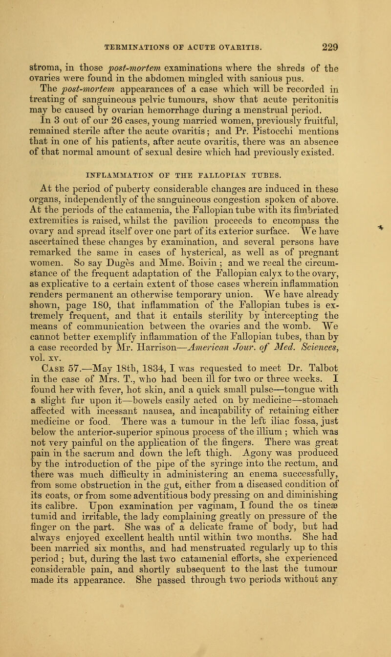stroma, in those post-mortem examinations where the shreds of the ovaries were found in the abdomen mingled with sanious pus. The post-mortem appearances of a case which will be recorded in treating of sanguineous pelvic tumours, show that acvite peritonitis may be caused by ovarian hemorrhage during a menstrual period. In 3 out of our 26 cases, young married women, previously fruitful, remained sterile after the acute ovaritis; and Pr. Pistocchi mentions that in one of his patients, after acute ovaritis, there was an absence of that normal amount of sexual desire which had previously existed. INFLAMMATION OF THE FALLOPIAN TUBES. At the period of puberty considerable changes are induced in these organs, independently of the sanguineous congestion spoken of above. At the periods of the catamenia, the Pallopian tube with its fimbriated extremities is raised, whilst the pavilion proceeds to encompass the ovary and spread itself over one part of its exterior svirface. AVe have ascertained these changes by examination, and several persons have remarked the same in cases of hysterical, as well as of pregnant women. So say Duges and Mme. Boivin ; and we recal the circum- stance of the frequent adaptation of the Pallopian calyx to the ovary, as explicative to a certain extent of those cases wherein inflammation renders permanent an otherwise temporary union. We have already shown, page 180, that inflammation of the Pallopian tubes is ex- tremely frequent, and that it entails sterility by intercepting the means of communication between the ovaries and the womb. We cannot better exemplify inflammation of the Pallopian tubes, than by a case recorded by Mr. Harrison—American Jour, of Med. Sciences, vol. XV. Case 57.—May 18th, 1834, I was requested to meet Dr. Talbot in the case of Mrs. T., who had been ill for two or three weeks. I found her with fever, hot skin, and a quick small pulse—tongue with a slight fur upon it—bowels easily acted on by medicine—stomach aflfected with incessant nausea, and incapability of retaining either medicine or food. There was a tumour in the left iliac fossa, just below the anterior-superior spinous process of the ilHum ; which was not very painful on the application of the fingers. There was great pain in the sacrum and down the left thigh. Agony was produced by the introduction of the pipe of the syringe into the rectum, and there was miich difficulty in administering an enema successfully, from some obstruction in the gut, either from a diseased condition of its coats, or from some adventitious body pressing on and diminishing its calibre. Upon examination per vaginam, I found the os tinese tumid and irritable, the lady complaining greatly on pressure of the finger on the part. She was of a delicate frame of body, but had always enjoyed excellent health until within two months. She had been married six months, and had menstruated regularly up to this period ; but, during the last two catamenial efiorts, she experienced considerable pain, and shortly subsequent to the last the tumour made its appearance. She passed through two periods without any