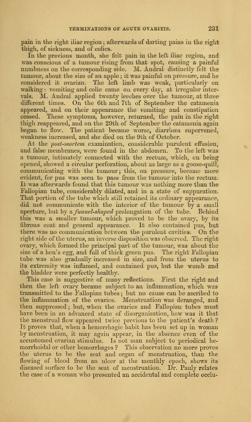 pain in the right iliac region; afterwards of darting pains in the right thigh, of sickness, and of colics. In the previous month, she felt pain in the left iliac region, and was conscious of a tumour rising from that spot, causing a painful numbness on the corresponding side. M. Andral distinctly felt the tumoiu', about the size of an apple; it was painful on pressure, and he considered it ovarian. The left limb was weak, particularly on walking: vomiting and colic came on every day, at irregular inter- vals. M. Andral applied twenty leeches over the tumour, at three different times. On the 6th and 7th of September the catamenia appeared, and on their appearance the vomiting and constipation ceased. These symptoms, however, returned, the pain in the right thigh reappeared, and on the 29th of September the catamenia again began to flow. The patient became worse, diarrhoea supervened, Aveakness increased, and she died on the 9th of October. At the post-mortem examination, considerable purulent effusion, and false membranes, were found in the abdomen. To the left was a tumour, intimately connected with the rectum, which, on being opened, showed a circular perforation, about as large as a goose-qnill, communicating with the tumour; this, on pressure, became more evident, for pus was seen to pass from the tumour into the rectum. It was afterwards found that this tumoiu' was nothing more than the Fallopian tube, considerably dilated, and in a state of suppuration. That portion of the tube which still retained its ordinary appearance, did not communicate with the interior of the tumour by a small aperture, but by o. fimnel-shcq^ed prolongation of the tube. Behind this was a smaller tumour, which proved to be the ovary, by its fibrous coat and general appearance. It also contained pus, but there was no communication between the purulent cavities. On the right side of the uterus, an inverse disposition was observed. The rigl)t ovary, wdiicli formed the principal part of the tumour, was about the size of a hen's egg, and full of thick green pus. The right Fallopian tube was also gradually increased in size, and from the uterus to its extremity was inflamed, and contained pus, but the womb and the bladder were perfectly healthy, This case is suggestive of many reflections. First the right and then the left ovary became subject to an inflammation, which was transmitted to the Fallopian tubes; but no cause can be ascribed to the inflammation of the ovaries. Menstruation was deranged, and then suppressed; but, when the ovaries and Fallopian tubes must have been in an advanced state of disorganisation, how was it that the menstrual flow appeared twice previous to the patient's death ? It proves that, Avhen a hemorrhagic habit has been set up in woman by menstruation, it may again appear, in the absence even of the accustomed ovarian stimulus. Is not man subject to periodical he- morrhoidal or other hemorrhages ? This observation no more proves the uterus to be the seat and organ of menstruation, than the flowing of blood from an ulcer at the monthly epoch, shows its diseased surface to be the seat of menstruation. Dr. Pauly relates the case of a woman who presented an accidental and complete occlu-