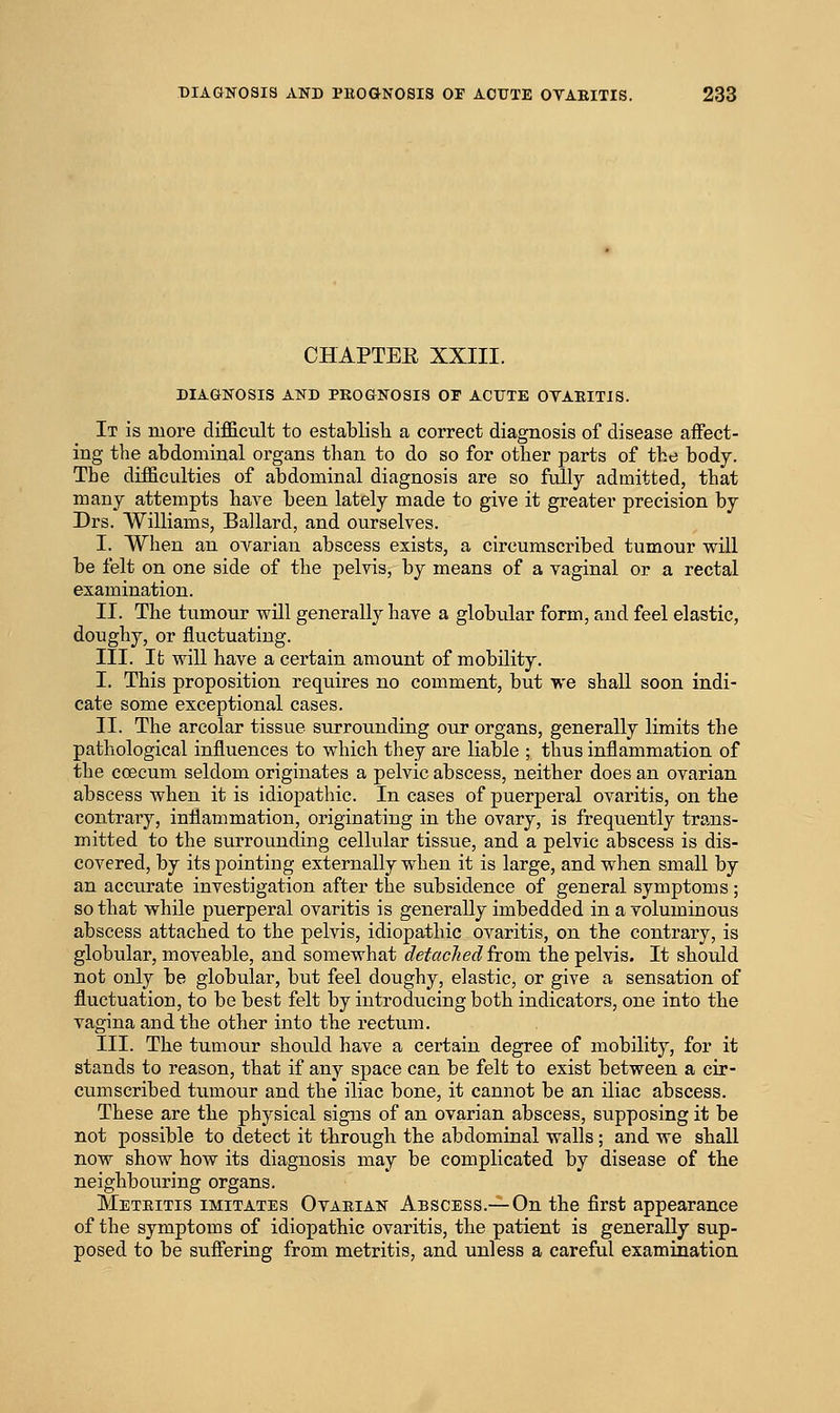 CHAPTEE XXIII. DIAGNOSIS AND PROGNOSIS OF ACUTE OTAEITIS. It is more difficult to establisli a correct diagnosis of disease affect- ing the abdominal organs than to do so for other parts of the body. The difficulties of abdominal diagnosis are so fully admitted, that many attempts have been lately made to give it greater precision by Drs. Williams, Ballard, and ourselves. I. When an ovarian abscess exists, a circumscribed tumour will be felt on one side of the pelvis, by means of a vaginal or a rectal examination. II. The tumour will generally have a globular form, and feel elastic, doughy, or fluctuating. III. It will have a certain amount of mobility. I. This proposition requires no comment, but we shall soon indi- cate some exceptional cases. II. The areolar tissue surrounding oiir organs, generally limits the pathological influences to which they are liable ; thus inflammation of the coecum seldom originates a pelvic abscess, neither does an ovarian abscess when it is idiopathic. In cases of puerperal ovaritis, on the contrary, inflammation, originating in the ovary, is frequently trans- mitted to the surrounding cellular tissue, and a pelvic abscess is dis- covered, by its pointing externally when it is large, and when small by an accurate investigation after the subsidence of general symptoms ; so that while puerperal ovaritis is generally imbedded in a voluminoiis abscess attached to the pelvis, idiopathic ovaritis, on the contrary, is globular, moveable, and somewhat detached horn, the pelvis. It should not only be globular, but feel doughy, elastic, or give a sensation of fluctuation, to be best felt by introducing both indicators, one into the vagina and the other into the rectum. III. The tumour should have a certain degree of mobility, for it stands to reason, that if any space can be felt to exist between a cir- cumscribed tumour and the iliac bone, it cannot be an iliac abscess. These are the physical signs of an ovarian abscess, supposing it be not possible to detect it through the abdominal walls; and we shall now show how its diagnosis may be complicated by disease of the neighbouring organs. Metritis imitates Ovarian Abscess.—On the first appearance of the symptoms of idiopathic ovaritis, the patient is generally sup- posed to be suff'ering from metritis, and unless a careful examination