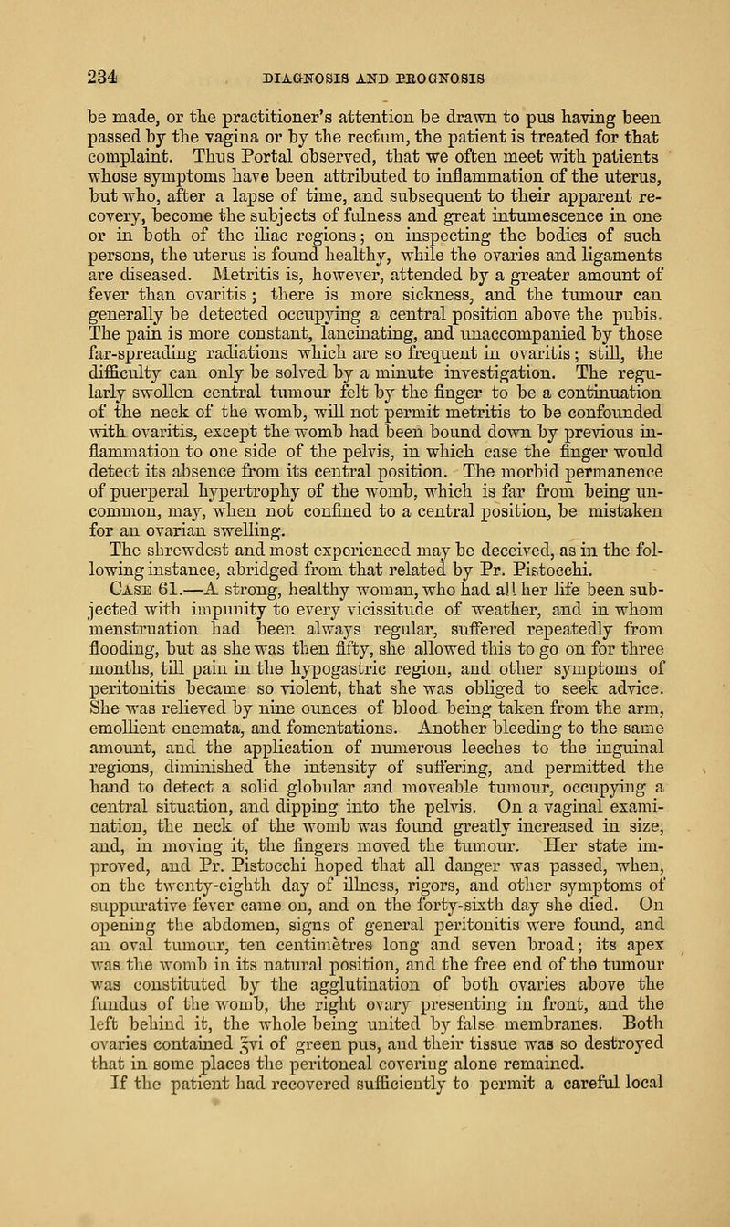 be made, or the practitioner's attention be drawn to pus having been passed by the vagina or by the rectum, the patient is treated for that complaint. Thus Portal observed, that we often meet with patients whose symptoms have been attributed to inflammation of the uterus, but who, after a lapse of time, and subsequent to their apparent re- covery, become the subjects of fulness and great intumescence in one or in both of the iliac regions; on inspecting the bodies of such persons, the uterus is found healthy, while the ovaries and ligaments are diseased. Metritis is, however, attended by a greater amount of fever than ovaritis ; there is more sickness, and the tumour can generally be detected occupying a central position above the pubis. The pain is more constant, lancinating, and unaccompanied by those far-spreading radiations which are so frequent in ovaritis; still, the difficulty can only be solved by a minute investigation. The regu- larly swollen central tumour felt by the finger to be a continuation of the neck of the womb, will not permit metritis to be confounded with ovaritis, except the womb had been bound down by previous in- flammation to one side of the pelvis, in which case the finger would detect its absence from its central position. The morbid permanence of puerperal hypertrophy of the womb, which is far from being un- common, may, when not confined to a central position, be mistaken for an ovarian swelling. The shrewdest and most experienced may be deceived, as in the fol- lowing instance, abridged from that related by Pr. Piatocchi. Case 61.—A strong, healthy woman, who had all her life been sub- jected with impunity to every vicissitude of weather, and in whom menstruation had been always regular, suffered repeatedly from flooding, but as she was then fifty, she allowed this to go on for three months, till pain in the hypogastric region, and other symptoms of peritonitis became so violent, that she was obliged to seek advice. She was relieved by nine ounces of blood being taken from the arm, emollient enemata, and fomentations. Another bleeding to the same amount, and the application of numerous leeches to the inguinal regions, dimuiished the intensity of suflering, and permitted the hand to detect a solid globular and moveable tumour, occupyiug a central situation, and dipping into the pelvis. On a vaginal exami- nation, the neck of the womb was found greatly increased in size, and, in moving it, the fingers moved the tumour. Her state im- proved, and Pr. Pistocchi hoped that all danger was passed, when, on the twenty-eighth day of illness, rigors, and other symptoms of suppurative fever came ou, and on the forty-sixth day she died. On opening the abdomen, signs of general peritonitis were found, and an oval tumour, ten centimetres long and seven broad; its apex was the womb in its natural position, and the free end of the tumour was constituted by the agglutination of both ovaries above the fundus of the womb, the right ovary presenting in front, and the left behind it, the whole being united by false membranes. Both ovaries contained 3vi of green pus, and their tissue was so destroyed that in some places the peritoneal covering alone remained. If the patient had recovered sufficiently to permit a careful local