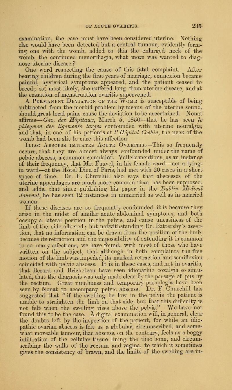 examination, ihe case must have been considered uterine. Nothing else would have been detected but a central tumour, evidently form- ing one with the Avomb, added to this the enlarged neck of the womb, the continued menorrliagia, what more was wanted to diag- nose uterine disease ? One word respecting the cause of this fatal complaint. After bearing children during the first years of marriage, connexion became painful, hysterical symptoms appeared, and the patient ceased to breed; sa, most likely, she suffered long from uterme disease, and at the cessation of menstruation ovaritis supervened. A Permanent Detiation of the Womb is susceptible of being subtracted from the morbid problem by means of the uterine sound, should great local pains cause the deviation to be ascertained. Nonat affirms—Gaz. des Sopitaux, March 5, 1850—that he has seen le phlegmon des ligaments larges confounded with uterine neui'algia, and that, in one of his patients at VILopital Cochin, the neck of the womb had been slit to cure this aifection. Iliac Abscess imitates Acute Otaiiitis.—This so frequently occiu's, that they are almost always confounded under the name of pelvic abscess, a common complaint. Valleix mentions, as an instance of their frequency, that IVIr. Fauvel, in his female ward—not a lying- in ward—at the Hotel Dieu of Paris, had met with 20 cases in a short space of time. Dr. E. Churchill also says tiiat abscesses of the uterine appendages are much more common than has been supposed, and adds, that since publishing his paper in the Dublin Medical Journal, he has seen 12 instances in unmarried as well as in married women. If these diseases are so frequently confounded, it is because they arise in the midst of similar acute abdominal symptoms, and both 'occupy a lateral position in the pelvis, and cause uneasiness of the limb of the side affected; but notwithstanding Dr. Battersby's asser- tion, that no information can be drawn from the position of the limb, because its retraction and the impossibility of extending it is common to so many affections, we have fo\ind, with most of those who have written on the subject, that altliough in both complaints the free motion of the limb was impeded, its marked reti-action and semiflexion coincided with pelvic abscess. It is in these cases, and not in ovaritis, that Berard and Bricheteau have seen idiopathic coxalgia so simu- lated, that the diagnosis was only made clear by the passage of pus by the rectum. Great numbness and temporary paraplegia have been seen by Nonat to accompany pelvic abscess. Dr. P. Churchill has suggested that '•' if the swelling be low in the pelvis the patient is unable to straighten the limb on that side, but that this difficulty is not felt when the swelling rises above the pelvis. We have not found this to be the case. A digital examination will, in general, clear the doubts left by the inspection of the patient, for while an idio- pathic ovarian abscess is felt as a globular, circumscribed, and some- what moveable tumour, iliac abscess, on the contrary, feels as a boggy infiltration of the cellular tissue lining the iliac bone, and circum- scribing the walls of the rectum and vagina, to which it sometimes gives the consistency of brawn, and the limits of the swelling are in-