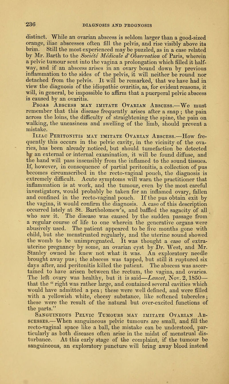 distinct. While an ovarian atscess is seldom larger than a good-sized orange, iliac abscesses often fill the pelvis, and rise visibly above its brim. Still the most experienced maybe puzzled, as in a case related by Mr. Barth to the Societe Medicale cV Observation of Paris, wherein a pelvic tumour sent into the vagina a prolongation which filled it half- way, and if an abscess arises in an ovary bound down by previous inflammation to the sides of the pelvis, it will neither be round nor detached from the pelvis. It will be remarked, that we have had in view the diagnosis of the idiopathic ovaritis, as, for evident reasons, it will, in general, be impossible to affirm that a puerperal pelvic abscess is caused by an ovaritis. Psoas Abscess mat imitate Otaeian Abscess.—We must remember that this disease frequently arises after a snap ; the pain across the loins, the difficulty of straightening the spine, the pain on walking, the uneasiness and swelling of the limb, should prevent a mistake. Iliac Peeitonitis mat imitate Otaeian Abscess.—How fre- quently this occurs in the pelvic cavity, in the vicinity of the ova- ries, has been already noticed, but should tumefaction be detected b.y an external or internal examination, it will be found diffuse, and the hand will pass insensibly from the inflamed to the sound tissues. If, however, in consequence of partial peritonitis, a collection of pus becomes circumscribed in the recto-vaginal pouch, the diagnosis is extremely difficult. Acute symptoms will warn the practitioner that inflammation is at work, and the tumour, even by the most careful investigators, would probably be taken for an inflamed ovary, fallen and confined in the recto-vaginal pouch. If the pus obtain exit by the vagina, it would confirm the diagnosis. A case of this description occurred lately at St. Bartholomew's, and baffled the sagacity of all. who saw it. The disease was caused by the sudden passage from a regular course of life to one wherein the generative organs were abusively used. The patient appeared to be five months gone with child, but she menstruated regularly, and the uterine sound showed the womb to be unimpregnated. It was thought a case of extra- uterine pregnancy by some, an ovarian cyst by Dr. West, and Mr. Stanley owned he knew not what it was. An exploratory needle brought away pus; the abscess was tapped, but still it ruptured six days after, and peritonitis killed the patient. The abscess was ascer- tained to have arisen between the rectum, the vagina, and ovaries. The left ovary was healthy, but it is said—Lancet, Nov. 2,1850— that the  right was rather large, and contained several cavities which would have admitted a pea ; these were well defined, and were filled with a yellowish white, cheesy substance, like softened tubercles ; these were the result of the natural but over-excited functions of the parts. Sanguineous Pelvic Tumoues mat imitate Otaeian Ab- scesses.—When sanguineous pelvic tumours are small, and fill the recto-vaginal space like a ball, the mistake can be understood, par- ticularly as both diseases often arise in the midst of menstrual dis- turbance. At this early stage of the complaint, if the tumour be sanguineous, an exploratory puncture AviU bring away blood instead