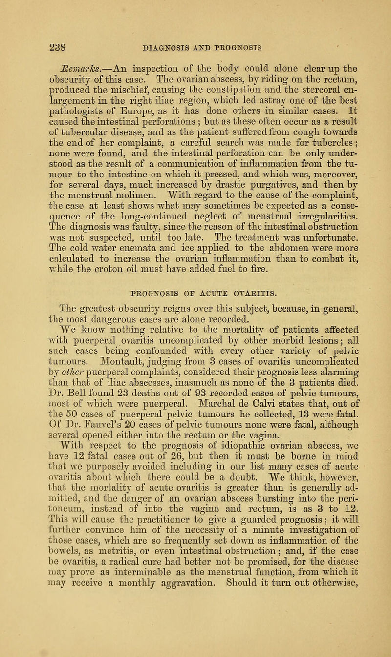 MemarJcs.—An inspection of the body could alone clear up the obscurity of this case. The ovarian abscess, by riding on the rectum, produced the mischief, causing the constipation and the stercoral en- largement in the right iliac region, which led astray one of the best pathologists of Europe, as it has done others in similar cases. It caused the intestinal perforations ; but as these often occur as a result of tubercular disease, and as the patient suffered from cough towards the end of her complaiat, a careful search was made for tubercles ; none were found, and the intestinal perforation can be only under- stood as the result of a communication of inflammation from the tu- mour to the intestine on which it pressed, and which was, moreover, for several days, much increased by drastic purgatives, and then by the menstrual molimen. With regard to the cause of the complaint, the case at least shows what may sometimes be expected as a conse- quence of the long-continued neglect of menstrual irregularities. The diagnosis was faulty, since the reason of the intestinal obstruction was not suspected, until too late. The treatment was unfortunate. The cold water enemata and ice applied to the abdomen were more calculated to increase the ovarian inflammation than to combat it, vrhile the croton oil must have added fuel to fire. PEOGKOSIS OS ACUTE OTAEITIS. The greatest obscurity reigns over this subject, because, in general, the most dangerous eases are alone recorded. We knoAV nothing relative to the mortality of patients affected with puerperal ovaritis uncomplicated by other morbid lesions; all such cases being confounded with every other variety of pehic tumours. Montault, judging from 3 cases of ovaritis uncomplicated by other puerperal complaints, considered their prognosis less alarming than that of iliac abscesses, inasmuch as none of the 3 patients died. Dr. Bell found 23 deaths out of 93 recorded cases of pelvic tumours, most of which were puerperal. Marchal de Calvi states that, out of the 60 cases of puerperal pelvic tumours he collected, 13 were fatal. Of Dr. Fauvel's 20 cases of pelvic tumours none were fatal, although several opened either into the rectum or the vagina. With respect to the prognosis of idiopathic ovarian abscess, we have 12 fatal cases out of 26, but then it must be borne in mind that we jDurposely avoided including in our list many cases of acute ovaritis about Avhich there could be a doubt. We think, however, that the mortality of acute ovaritis is greater than is generally ad- mitted, and the danger of an ovarian abscess bursting into the peri- toneum, instead of into the vagina and rectum, is as 3 to 12. This will cause the practitioner to give a guarded prognosis; it Avill further convince him of the necessity of a minute investigation of those cases, which are so frequently set down as inflammation of the bowels, as meti-itis, or even intestinal obstruction; and, if the case be ovaritis, a radical cure had better not be promised, for the disease may prove as interminable as the menstrual function, from which it may receive a monthly aggravation. Sliould it turn out otherwise.