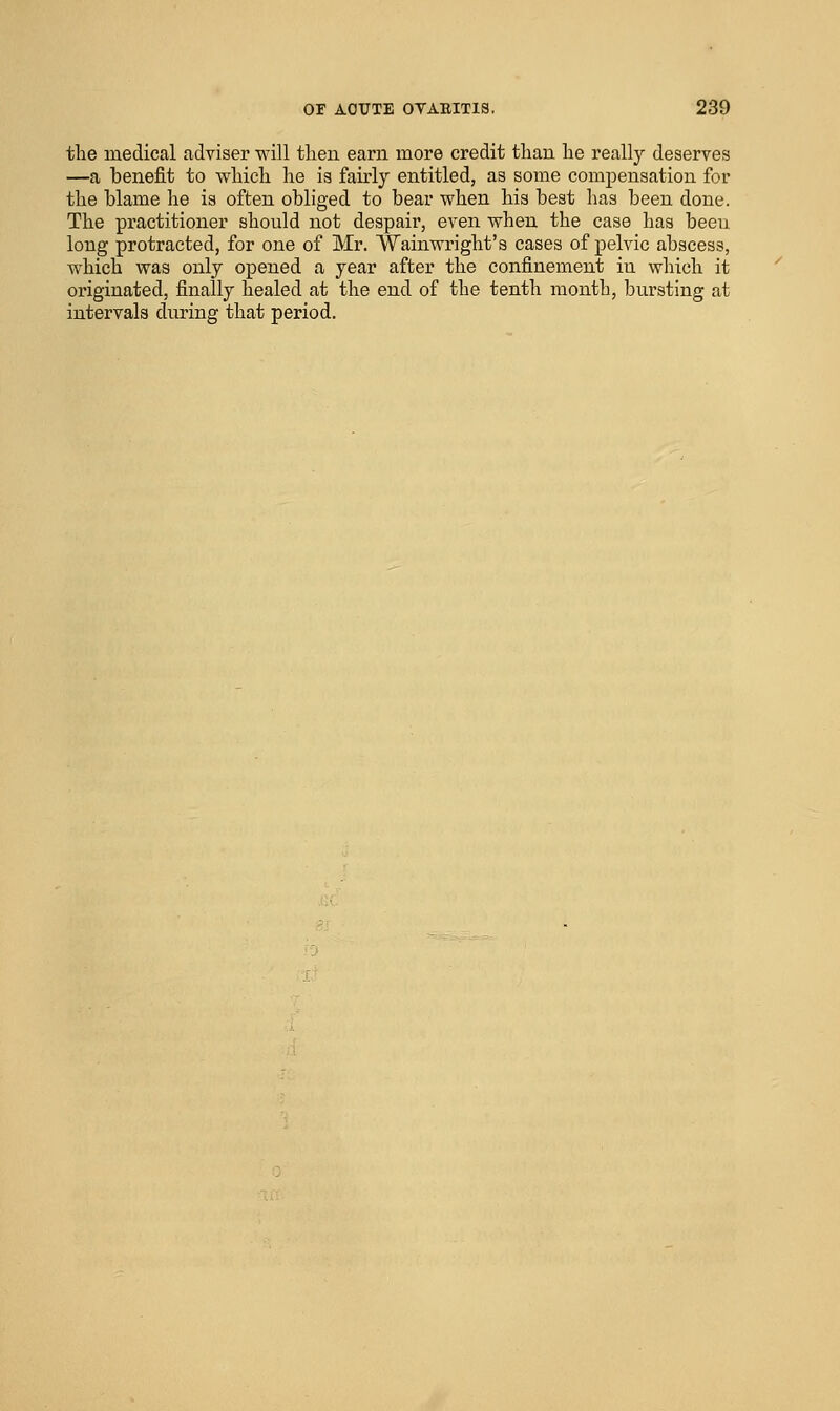 the medical adviser will tlien earn more credit than lie really deserves —a benefit to wliicli lie is fairly entitled, as some compensation for the blame he is often obliged to bear when his best has been done. The practitioner should not despair, even when the case has beeu long protracted, for one of Mr. Wainwright's cases of pelvic abscess, which was only opened a year after the confinement in which it originated, finally healed at the end of the tenth month, bursting at intervals during that period.