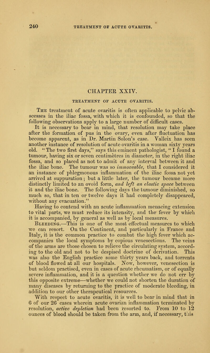 CHAPTEE XXIV. TREATMENT OE ACUTE OYAEITIS. The treatment of acute ovaritis is often applicable to pelvic ab- scesses in the iliac fossa, with which it is confounded, so that the following observations apply to a large number of diificult cases. It is necessary to bear in mind, that resolution may take place after the formation of pus in the ovary, even after fluctuation has become apparent, as in Dr. Martin Solon's case. Yalleix has seen another instance of resolution of acute ovaritis in a woman sixty years old.  The two first days, says this eminent pathologist,  I found a tumour, having six or seven centimetres iu diameter, in the right iliac fossa, and so placed as not to admit of any interval between it and the iliac bone. The tumour was so immoveable, that I considered it an instance of phlegmonous inflammation of the iliac fossa not yet arrived at suppuration; but a little later, the tumour became more distinctly limited to an ovoid form, and left an elastic space between it and the iliac bone. The following days the tumour diminished, so much so, that in ten or twelve days it had completely disappeared, Avithout any evacuation. Having to contend with an acute inflammation menacing extension to vital parts, we must reduce its intensity, and the fever by which it is accompanied, by general as well as by local measures. BLEEDiisra.—This is one of the most effectual measures to which we can resort. On the Continent, and particularly in France and Italy, it is the common practice to combat the high fever which ac- companies the local symptoms by copious venesections. The veins of the arms are those chosen to relieve the circulating system, accord- ing to the old and not to be despised doctrine of derivation. This was also the English practice some thirty years back, and torrents of blood flowed at all our hospitals. Now, however, venesection is but seldom practised, even in cases of acute rheumatism, or of equally severe inflammation, and it is a question whether we do not err by tliis opposite extreme—whether we could not shorten the duration of many diseases by returning to the practice of moderate bleeding, in addition to our other therapeutical resources. With respect to acute ovaritis, it is well to bear in mind that in 6 of our 26 cases wherein acute ovarian inflammation terminated by resolution, active depletion had been resorted to. Erom 10 to 12 ounces of blood should be taken from the arm, and, if necessary, t'lis