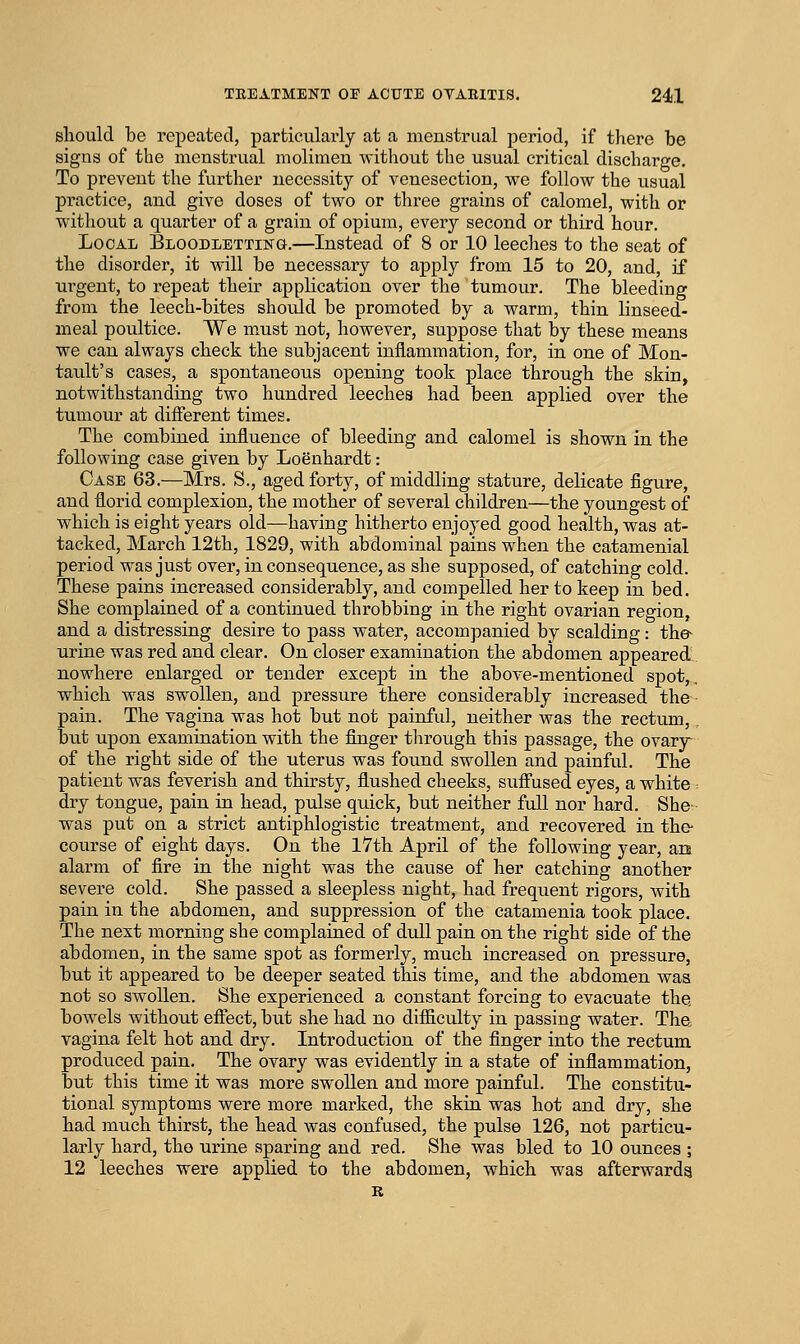 should be repeated, particularly at a menstrual period, if there be signs of the menstrual molimen without the usual critical discharge. To prevent the further necessity of venesection, we follow the usual practice, and give doses of two or three grains of calomel, with or without a quarter of a grain of opium, every second or third hour. Local Bloodletting.—Instead of 8 or 10 leeches to the seat of the disorder, it will be necessary to apply from 15 to 20, and, if urgent, to repeat their application over the tumour. The bleeding from the leech-bites should be promoted by a warm, thin linseed- meal poultice. We must not, however, suppose that by these means •we can always check the subjacent inflammation, for, in one of Mon- tault's cases, a spontaneous opening took place through the skin, notwithstanding two hundred leeches had been applied over the tumour at different times. The combined influence of bleeding and calomel is shown in the following case given by Loenhardt: Case 63.—Mrs. S., aged forty, of middling stature, delicate figure, and florid complexion, the mother of several children—the youngest of which is eight years old—having hitherto enjoyed good health, was at- tacked, March 12th, 1829, with abdominal pains when the catamenial period was just over, in consequence, as she supposed, of catching cold. These pains increased considerably, and compelled her to keep in bed. She complained of a continued throbbing in the right ovarian region, and a distressing desire to pass water, accompanied by scalding: the urine was red and clear. On closer examination the abdomen appeared. nowhere enlarged or tender except in the above-mentioned spot,, which was swollen, and pressure there considerably increased the pain. The vagina was hot but not painful, neither was the rectum, but upon examination with the finger through this passage, the ovary- of the right side of the uterus was found swollen and painful. The patient was feverish and thirsty, flushed cheeks, suff'used eyes, a white dry tongue, pain in head, pulse quick, but neither full nor hard. She was put on a strict antiphlogistic treatment, and recovered in the- course of eight days. On the 17th April of the following year, an alarm of fire in the night was the cause of her catching another severe cold. She passed a sleepless night, had frequent rigors, with pain in the abdomen, and suppression of the catamenia took place. The next morning she complained of dull pain on the right side of the abdomen, in the same spot as formerly, much increased on pressure, but it appeared to be deeper seated this time, and the abdomen was not so swollen. She experienced a constant forcing to evacuate the. bowels without efiTect, but she had no difficulty in passing water. Tha vagina felt hot and dry. Introduction of the finger into the rectum produced pain. The ovary was evidently in a state of inflammation, but this time it was more swollen and more painful. The constitu- tional symptoms were more marked, the skin was hot and dry, she had much thirst, the head was confused, the pulse 126, not particu- larly hard, the urine sparing and red. She was bled to 10 ounces ; 12 leeches were applied to the abdomen, which was afterwards R