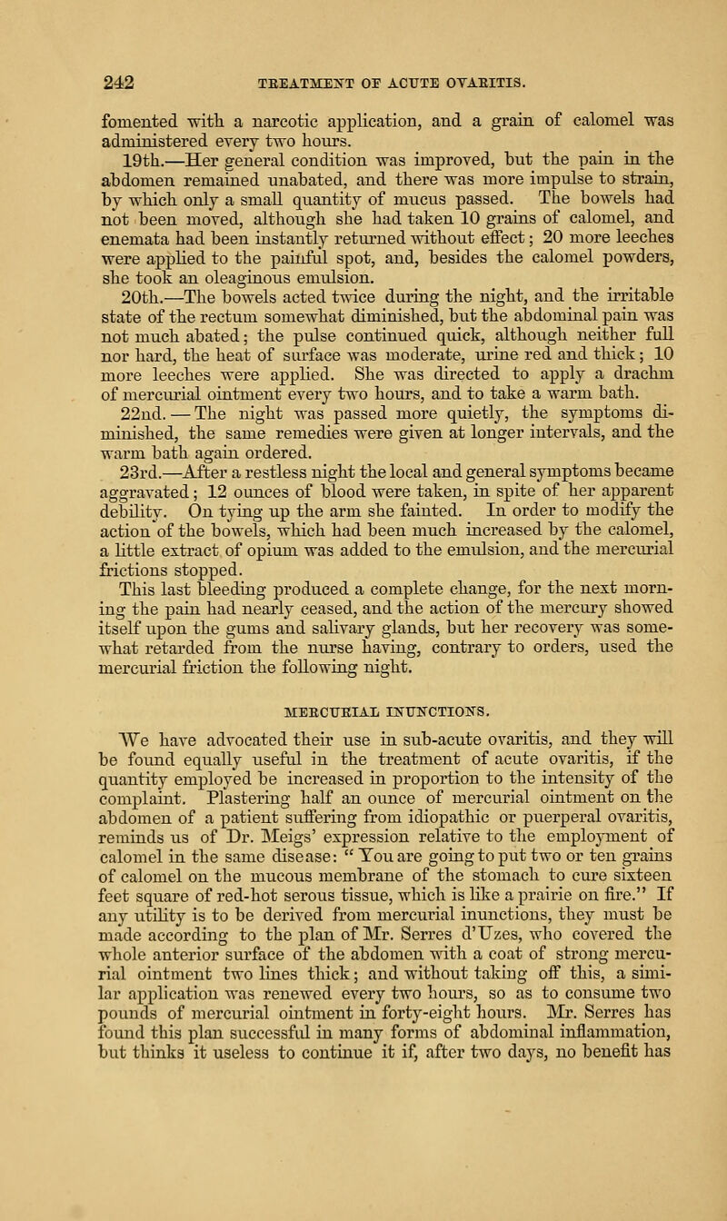 fomented witli a narcotic application, and a grain of calomel was administered every two hours. 19th.—Her general condition was improved, but the pain in the ahdomen remained unabated, and there was more impulse to strain, by which only a small quantity of mucus passed. The bowels had not been moved, although she had taken 10 grains of calomel, and enemata had been instantly returned without eflect; 20 more leeches were applied to the painful spot, and, besides the calomel powders, she took an oleaginous emulsion. 20th.—The bowels acted twice during the night, and the irritable state of the rectum somewhat diminished, but the abdominal pain was not much abated; the pulse continued quick, although neither full nor hard, the heat of surface was moderate, urine red and thick; 10 more leeches were applied. She was directed to apply a drachm of merciu?ial ointment every two hours, and to take a warm bath. 22nd. — The night was passed more quietly, the symptoms di- minished, the same remedies were given at longer intervals, and the warm bath again ordered. 23rd.—^After a restless night the local and general symptoms became aggravated; 12 ounces of blood were taken, in spite of her apparent debility. On tying up the arm she fainted. In order to modify the action of the bowels, which had been much increased by the calomel, a Httle extract of opium was added to the emulsion, and the mercurial frictions stopped. This last bleeding produced a complete change, for the next morn- ing the pain had nearly ceased, and the action of the mercury showed itself upon the gums and salivary glands, but her recovery was some- what retarded from the nurse having, contrary to orders, iised the mercurial friction the following night. MEECUEIAL IKUNCTIONS. We have advocated their use in sub-acute ovaritis, and they will be found equally useful in the treatment of acute ovaritis, if the quantity employed be increased in proportion to the intensity of the complaint. Plastering half an ounce of mercurial ointment on the abdomen of a patient suffering from idiopathic or puerperal ovaritis, reminds us of Dr. Meigs' expression relative to the employment of calomel in the same disease:  Ton are going to put two or ten grains of calomel on the mucous membrane of the stomach to cure sixteen feet square of red-hot serous tissue, which is like a prairie on fire. If any utility is to be derived from mercurial inunctions, they must be made according to the plan of Mr. Serres d'Uzes, who covered the whole anterior surface of the abdomen with a coat of strong mercu- rial ointment two lines thick; and without taking off this, a simi- lar application Avas renewed every two hours, so as to consume two pounds of mercurial ointment in forty-eight hours. Mr. Serres has found this plan successfid in many forms of abdominal inflammation, but thinks it useless to continue it if, after two days, no benefit has