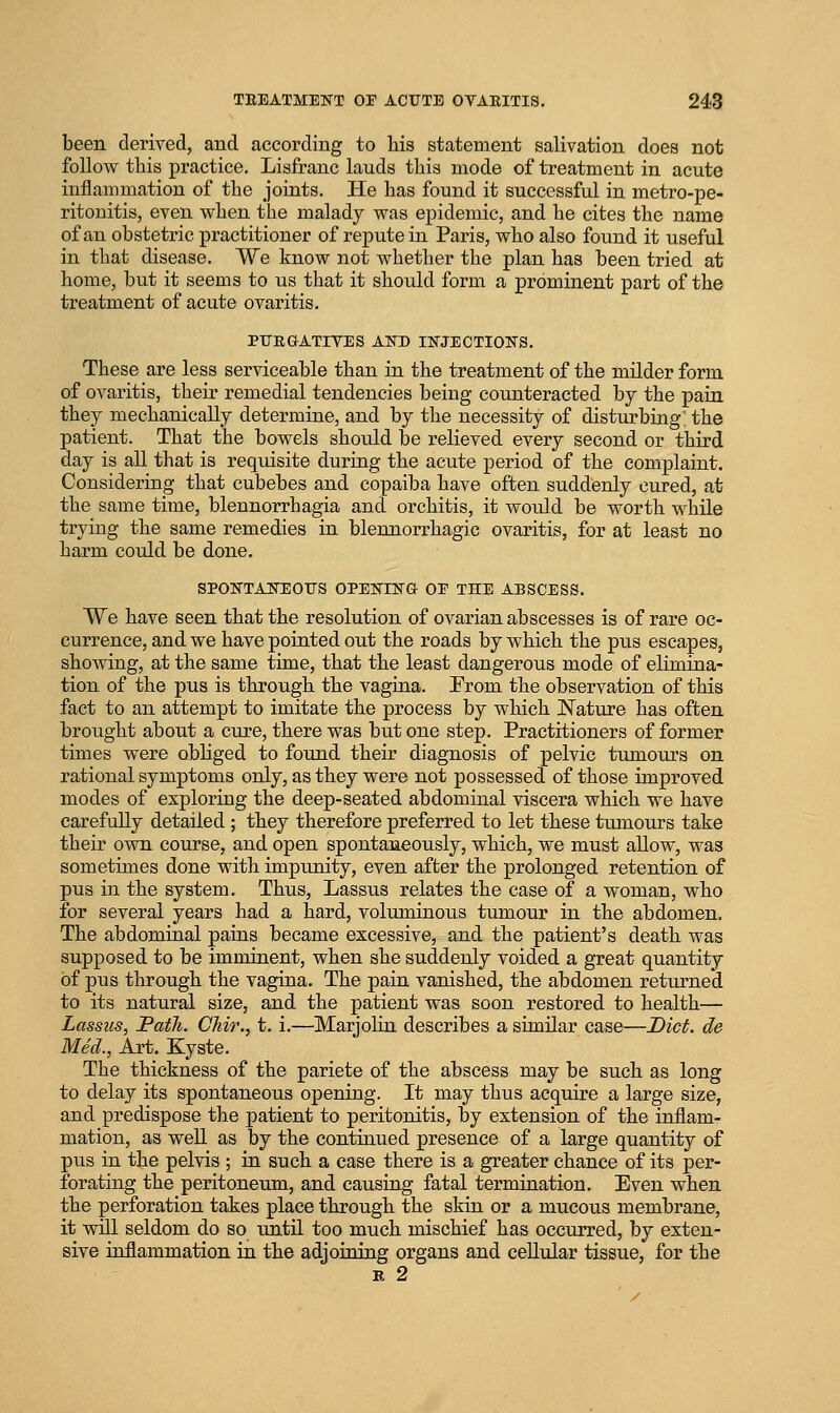 been derived, and according to his statement salivation does not follow this practice. Lisfranc lauds this mode of treatment in acute inflammation of the joints. He has found it successful in metro-pe- ritonitis, even when the malady was epidemic, and he cites the name of an obstetric practitioner of repute in Paris, who also found it useful in that disease. We know not whether the plan has been tried at home, but it seems to us that it should form a prominent part of the treatment of acute ovaritis. PIJKGATIYES AND INJECTIONS. These are less serviceable than in the treatment of the milder form of ovaritis, their remedial tendencies being counteracted by the pain they mechanically determine, and by the necessity of disturbing: the patient. That the bowels should be relieved every second or third day is all that is requisite during the acute period of the complaint. Considering that cubebes and copaiba have often suddenly cured, at the same time, blennorrhagia and orchitis, it would be worth while trying the same remedies in blennorrhagia ovaritis, for at least no harm could be done. SPONTANEOUS OPENING OE THE ABSCESS. We have seen that the resolution of ovarian abscesses is of rare oc- currence, and we have pointed out the roads by which the pus escapes, showing, at the same time, that the least dangerous mode of elimina- tion of the pus is through the vagina. From the observation of this fact to an attempt to imitate the process by which !Nature has often brought about a cure, there was but one step. Practitioners of former times were obliged to found their diagnosis of pelvic tumours on rational symptoms only, as they were not possessed of those improved modes of exploring the deep-seated abdominal viscera which we have carefully detailed ; they therefore preferred to let these tumours take their own course, and open spontaneously, which, we must allow, was sometimes done with impunity, even after the prolonged retention of pus in the system. Thus, Lassus relates the case of a woman, who for several years had a hard, voluminous tumour in the abdomen. The abdominal pains became excessive, and the patient's death was supposed to be imminent, when she suddenly voided a great quantity of pus through the vagina. The pain vanished, the abdomen returned to its natural size, and the patient was soon restored to health— Lassus, Path. Chir., t. i.—Marjolin describes a similar case—Diet, de Med., Art. Kyste. The thickness of the pariete of the abscess may be such as long to delay its spontaneous opening. It may thus acquire a large size, and predispose the patient to peritonitis, by extension of the inflam- mation, as well as by the continued presence of a large quantity of pus in the pelvis ; in such a case there is a greater chance of its per- forating the peritoneum, and causing fatal termination. Even when the perforation takes place through the skin or a mucous membrane, it will seldom do so until too much mischief has occurred, by exten- sive inflammation in the adjoining organs and cellular tissue, for the p, 2