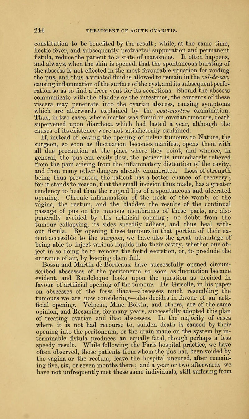 constitution to be benefited by the result; wliile, at tbe same time, hectic fever, and subsequently protracted suppuration and permanent fistula, reduce the patient to a state of marasmus. It often happens, and always, when the skin is opened, that the spontaneous bursting of the abscess is not effected in the most favourable situation for voiding the pus, and thus a vitiated fluid is allowed to remain in the cul-de-sac, causing inflammation of the surface of the cyst,and its subsequent perfo- ration so as to find a freer vent for its secretions. Should the abscess communicate with the bladder or the intestines, the contents of these viscera may penetrate into the ovarian abscess, causing symptoms which are afterwards explained by the post-mortem examination. Thus, in two cases, where matter was found in ovarian tumours, death supervened upon diarrhoea, which had lasted a year, although the causes of its existence Avere not satisfactorily explained. If, instead of leaving the opening of pelvic tumours to Nature, the surgeon, so soon as fluctuation becomes manifest, opens them with all due precaution at the place where they point, and whence, in general, the pus can easily flow, the patient is immediately relieved from the pain arising from the inflammatory distention of the cavity, and from many other dangers already enumerated. Loss of strength being thus prevented, the patient has a better chance of recovery; for it stands to reason, that the small incision thus made, has a greater tendency to heal than the rugged lips of a spontaneous and ulcerated opening. Chronic inflammation of the neck of the womb, of the vagina, the rectum, and the bladder, the results of the continual passage of pus on the mucous membranes of these parts, are also generally avoided by this artificial opening ; no doubt from the tumour collapsing, its sides speedily adhere, and thus heal with- out fistula. By opening these tumotirs in that portion of their ex- tent accessible to the surgeon, we have also the great advantage of being able to inject various liquids into their cavity, whether our ob- ject in so doing be to remove the foetid secretion, or, to preclude the entrance of air, by keeping them fiQl. Bossu and Martin de Bordeaux have successfully opened circum- scribed abscesses of the peritoneum so soon as fluctuation became evident, and Baudeloque looks upon the question as decided in favour of artificial opening of the tumour. Dr. Grrisolle, in his paper on abscesses of the fossa iliaca—abscesses much resembling the tumours we are now considering—also decides in favour of an arti- ficial opening. Velpeau, Mme. Boivin, and others, are of the same opinion, and Kecamier, for many years, successfully adopted this plan of treating ovarian and iliac abscesses. In the majority of cases where it is not had recourse to, sudden death is caused by their opening into the peritoneum, or the drain made on the system by in- terminable fistula produces an equally fatal, though perhaps a less speedy result. While following the Paris hospital practice, we have often observed, those patients from whom the pus had been voided by the vagina or the rectum, leave the liospital uncured, after remain- ing five, six, or seven months there; and a year or two afterwards we have not unfrequently met these same individuals, still suffering from