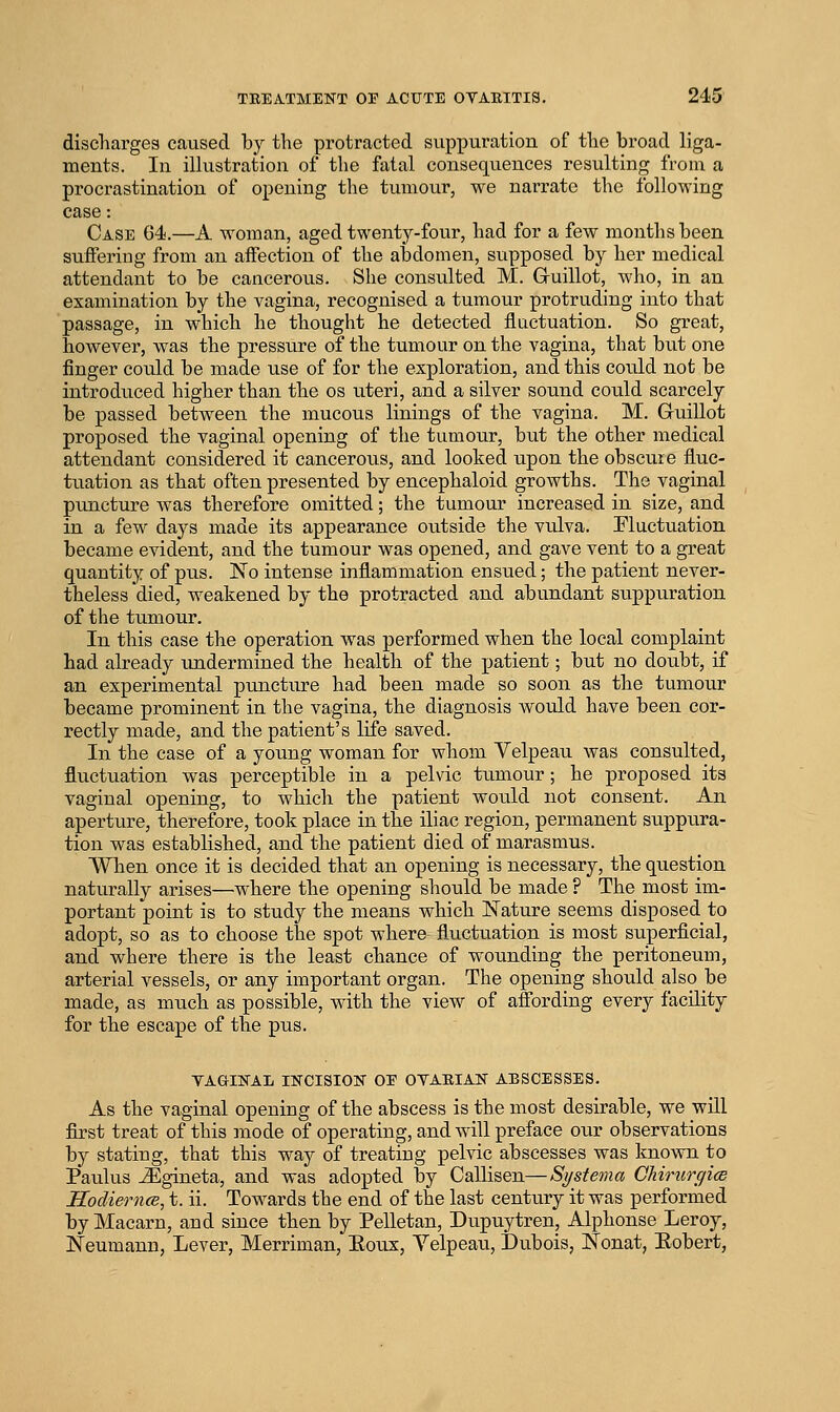 discTiargeg caused by the protracted suppuration of tbe broad liga- ments. In illustration of the fatal consequences resulting from a procrastination of opening the tumour, we narrate the following case: Case 64.—A woman, aged twenty-four, had for a few months been suffering from an affection of the abdomen, supposed by her medical attendant to be cancerous. She consulted M. Guillot, Avho, in an examination by the vagina, recognised a tumour protruding into that passage, in which he thought he detected fluctuation. So great, however, was the pressure of the tumour on the vagina, that but one finger could be made use of for the exploration, and this could not be introduced higher than the os uteri, and a silver sound could scarcely be passed between the mucous linings of the vagina. M. Guillot proposed the vaginal opening of the tumour, but the other medical attendant considered it cancerous, and looked upon the obscure fluc- tuation as that often presented by encephaloid growths. The vaginal puncture was therefore omitted; the tumour increased in size, and in a few days made its appearance outside the vulva. Fluctuation became evident, and the tumour was opened, and gave vent to a great quantity of pus. No intense inflammation ensued; the patient never- theless died, weakened by the protracted and abundant suppuration of the tumour. In this case the operation was performed when the local complaint had already xmdermined the health of the patient; but no doubt, if an experimental puncture had been made so soon as the tumour became prominent in the vagina, the diagnosis would have been cor- rectly made, and the patient's life saved. In the case of a young woman for whom Velpeau was consulted, fluctuation was perceptible in a pelvic tiimour; he proposed its vaginal opening, to which the patient would not consent. An aperture, therefore, took place in the iliac region, permanent suppura- tion was established, and the patient died of marasmus. When once it is decided that an opening is necessary, the question naturally arises—where the opening should be made ? The most im- portant point is to study the means which Nature seems disposed to adopt, so as to choose the spot where fluctuation is most superficial, and where there is the least chance of wounding the peritoneum, arterial vessels, or any important organ. The opening should also be made, as much as possible, with the view of affording every facility for the escape of the pus. YAGIFAL INCISION OE OYAEIAN ABSCESSES. As the vaginal opening of the abscess is the most desirable, we wUl first treat of this mode of operating, and will preface our observations by stating, that this way of treating pelvic abscesses was known to Paulus JEgineta, and was adopted by Callisen—Systerna ChimrqicB HodierncB, t. ii. Towards the end of the last century it was performed by Macarn, and since then by Pelletan, Dvipuytren, Alphonse Leroy, Neumann, Lever, Merriman, Eoux, Yelpeau, Dubois, Nonat, Hobert,