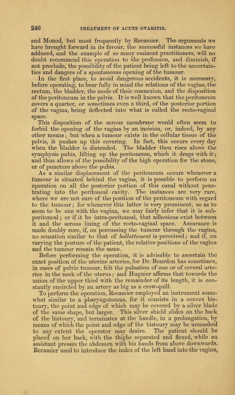 and Monod, but most frequently by Eecamier. The arguments we have brougbt forward in its favour, tlie successful instances we liave adduced, and the example of so many eminent practitioners, will no doubt recommend this operation to the profession, and diminish, if not preclude, the possibility of the patient being left to the uncertain- ties and dangers of a spontaneous opening of the tumour. In the first place, to avoid dangerous accidents, it is necessary, before operating, to bear fully in mind the relations of the vagina, the rectum, the bladder, the mode of their connexion, and the disposition of the peritoneum in the pelvis. It is well known that the peritoneum covers a quarter, or sometimes even a third, of the posterior portion of the vagina, being deflected into what is called the recto-vaginal This disposition of the serous membrane would often seem to forbid the openiug of the vagina by an incision, or, indeed, by any other means; but when a tumour exists in the cellular tissue of the pelvis, it pushes up this covering. In fact, this occurs every day when the bladder is distended. The bladder then rises above the symphysis pubis, lifting up the peritoneum, which it drags with it; and thus allows of the possibility of the high operation for the stone, or of puncture above the pubis. As a similar displacement of the peritoneum occurs whenever a tumorir is situated behind the vagina, it is possible to perform an operation on all the posterior portion of this canal without pene- trating into the peritoneal cavity. The instances are very rare, where we are not sure of the position of the peritoneum with regard to the tumour ; for whenever this latter is very prominent, so as to seem to be one with the vagina, we may fairly infer that it is sub- peritoneal ; or if it be intra-peritoneal, that adhesions exist between it and the serous lining of the recto-vaginal space. Assurance is made doubly sure, if, on percussing the tumour through the vagina, no sensation similar to that of hallottement is perceived; and if, on varying the posture of the patient, the relative positions of the vagina and the tumoiir remain the same. Before performing the operation, it is advisable to ascertaui the exact position of the uterine arteries, for Dr. Bourdon has sometimes, in cases of pelvic tumour, felt the pulsation of one or of several arte- ries in the neck of the uterus ; and Huguier af&rms that towards the union of the upper third with the remainder of its length, it is con- stantly encircled by an artery as big as a crow-quill. To perform the operation, Eecamier employed an instrument some- what similar to a pharyngotomus, for it consists in a convex bis- toury, the point and edge of which may be covered by a silver blade of the same shape, but larger. This silver shield slides on the back of the bistoury, and terminates at the handle, in a prolongation, by means of which the point and edge of the bistoury may be unmasked to any extent tlie operator may desire. The patient should be placed on her back, Avith the thighs separated and flexed, while an assistant presses the abdomen with his hands from above downwards. Eecamier used to introduce the index of the left hand into the vagina,