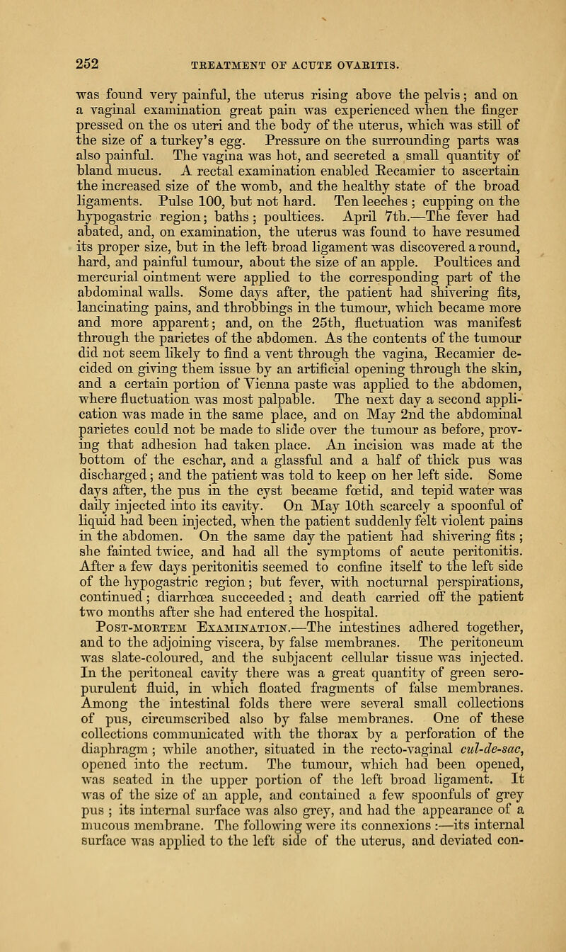 was found very painful, the uterus rising above the pelvis; and on a vaginal examination great pain was experienced wlien the finger pressed on the os uteri and the body of the uterus, which was stiU of the size of a turkey's egg. Pressure on the surrounding parts was also painful. The vagina was hot, and secreted a small quantity of bland mucus. A rectal examination enabled Eecamier to ascertain the increased size of the womb, and the healthy state of the broad ligaments. Pulse 100, but not hard. Ten leeches ; cupping on the hypogastric region; baths; poultices. April 7th.—The fever had abated, and, on examination, the uterus was found to have resumed its proper size, but in the left broad ligament was discovered around, hard, and painful tumour, about the size of an apple. Poultices and mercurial ointment were applied to the corresponding part of the abdominal walls. Some days after, the patient had shivering fits, lancinating pains, and throbbings in the tumoirr, which became more and more apparent; and, on the 25th, fiuctuation was manifest through the parietes of the abdomen. As the contents of the tumour did not seem likely to find a vent through the vagina, E-ecamier de- cided on giving them issue by an artificial opening through the skin, and a certain portion of Yienna paste was applied to the abdomen, where fluctuation was most palpable. The next day a second appli- cation was made in the same place, and on May 2nd the abdominal parietes could not be made to slide over the tumour as before, prov- ing that adhesion had taken place. An incision was made at the bottom of the eschar, and a glassful and a half of thick pus was discharged; and the patient was told to keep on her left side. Some days after, the pus in the cyst became foetid, and tepid water was daily injected into its cavity. On May 10th scarcely a spoonful of liquid had been injected, when the patient suddenly felt violent pains in the abdomen. On the same day the patient had shivering fits ; she fainted twice, and had all the symptoms of acute peritonitis. After a few days peritonitis seemed to confine itself to the left side of the hypogastric region; but fever, with nocturnal perspirations, continiied; diarrhoea succeeded; and death carried off the patient two months after she had entered the hospital. PosT-MOETEM EXAMINATION.—The intestines adhered together, and to the adjoining viscera, by false membranes. The peritoneum was slate-coloured, and the subjacent cellular tissue was injected. In the peritoneal cavity there was a great quantity of green sero- purulent fluid, in which floated fragments of false membranes. Among the intestinal folds there were several small collections of pus, circumscribed also by false membranes. One of these collections communicated with the thorax by a perforation of the diaphragm ; while another, situated in the recto-vaginal cul-de-sac, opened into the rectum. The tumour, which had been opened, was seated in tlie upper portion of the left broad ligament. It was of the size of an apple, and contained a few spoonfuls of grey pus ; its internal surface Avas also grey, and had the appearance of a mucous membrane. The following were its connexions :—its internal surface was applied to the left side of the uterus, and deviated con-