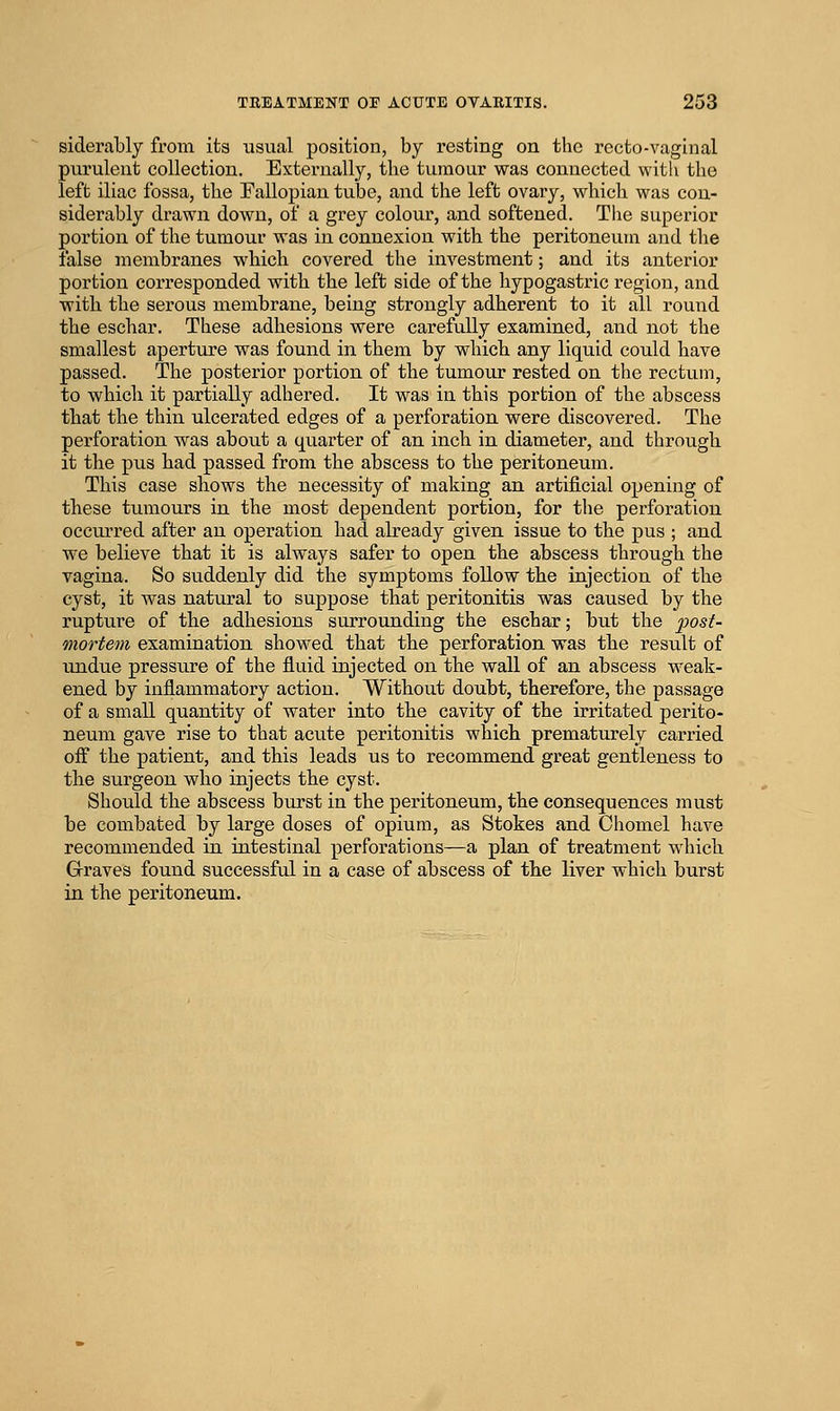 siderably from its usual position, by resting on the recto-vaginal purulent collection. Externally, the tumour was connected with the left iliac fossa, the Pallopian tube, and the left ovary, which was con- siderably drawn down, of a grey colour, and softened. The superior portion of the tumour was in connexion with the peritoneum and the false membranes which covered the investment; and its anterior portion corresponded with the left side of the hypogastric region, and with the serous membrane, being strongly adherent to it all round the eschar. These adhesions were carefully examined, and not the smallest aperture was found in them by which any liquid could have passed. The posterior portion of the tumour rested on the rectum, to which it partially adhered. It was in this portion of the abscess that the thin ulcerated edges of a perforation were discovered. The perforation was about a quarter of an inch in diameter, and through it the pus had passed from the abscess to the peritoneum. This case shows the necessity of making an artificial opening of these tumours in the most dependent portion, for the perforation occurred after an operation had already given issue to the pus ; and we believe that it is always safer to open the abscess through the vagina. So suddenly did the symptoms follow the injection of the cyst, it was natural to suppose that peritonitis was caused by the rupture of the adhesions surrounding the eschar; but the ^05/- mortem examination showed that the perforation was the result of undue pressure of the fluid injected on the wall of an abscess weak- ened by inflammatory action. Without doubt, therefore, the passage of a small quantity of water into the cavity of the irritated perito- neum gave rise to that acute peritonitis which prematurely carried oft the patient, and this leads us to recommend great gentleness to the surgeon who injects the cyst. Should the abscess burst in the peritoneum, the consequences must be combated by large doses of opium, as Stokes and Chomel have recommended in intestinal perforations—a plan of treatment which Grraves found successful in a case of abscess of the liver which burst in the peritoneum.
