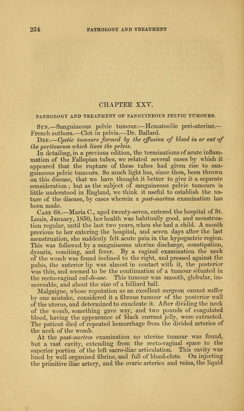 CHAPTEE XXV. PATHOLOaT AinO TEEATMEITT OE SAN&Tjn>rEOtrS PEXTIC TTJMOTJES. Stn.—Sanguineous pelvic tiimour.—Hematocele peri-uterine.— French atithors.—Clot in pelvis.—Dr. Ballard. Dee.—Gystic tumours formed ly the effusion of Mood in or out of the peritoneumi loMcJi lines tJie 2)elvis. In detailing, in a previous edition, the terminations of acute inflam- mation of the EaUopian tubes, we related several cases by which it appeared that the rupture of these tubes had given rise to san- guineous pelvic tumours. So much light has, since then, been thrown on this disease, that we have thought it better to give it a separate consideration; but as the subject of sanguineous pelvic tumours is Httle understood in England, we think it useful to establish the na- ture of the disease, by cases wherein a post-mortem examination has been made. Case 68.—Maria C, aged twenty-seven, entered the hospital of St. Louis, January, 1850, her health was habitually good, and menstrua- tion regular, until the last two years, when she had a child. A month previous to her entering the hospital, and seven days after the last menstruation, she suddenly felt acute pain in the hypogastric region. This was followed by a sanguineous uterine discharge, constipation, dysuria, vomiting, and fever. By a vaginal examination the neck of the womb was found inclined to the right, and pressed against the pubis, the anterior lip was almost in contact with it, the posterior was thin, and seemed to be the continxiation of a tumour situated in the recto-vaginal cul-de-sac. This tumour was smooth, globular, im- moveable, and about the size of a billiard ball. Malgaigne, whose reputation as an excellent surgeon cannot suffer by one mistake, considered it a fibrous tumour of the posterior wall of the uterus, and determined to enucleate it. After dividing the neck of the womb, something gave way, and two pounds of coagulated blood, having the appearance of black currant jelly, were extracted. The patient died of repeated hemorrhage from the divided arteries of the neck of the womb. At the post-mortem examination no uterine tumour was found, but a vast cavity, extending from the recto-vaginal space to the superior portion of the left sacro-iliac articulation. This cavity was lined by weU organised fibrine, and full of blood-clots. _ On injectiug the primitive iliac artery, and the ovaric arteries and veins, the liquid