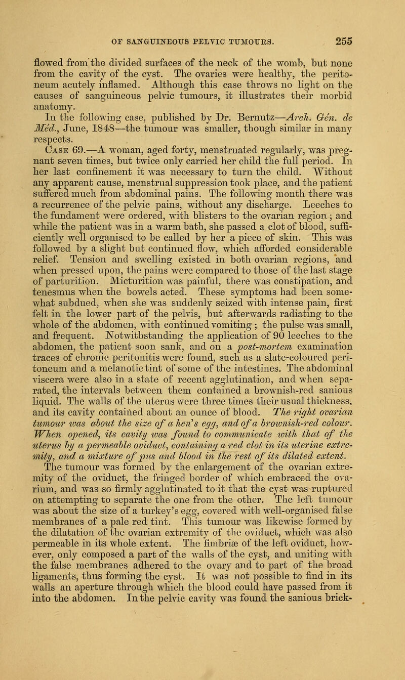 flowed from tlie divided surfaces of the neck of the womb, but none from the cavity of the cyst. The ovaries were healthy, the perito- neum acutely inflamed. Although this case throws no liglit on the causes of sanguineous pelvic tumours, it illustrates their morbid anatomy. In the following case, published by Dr. Bernutz—Arch. Gen. cle Med., June, 1848—the tumour was smaller, though similar in many respects. Case 69.—A woman, aged forty, menstruated regularly, was preg- nant seven times, but twice only carried her child the full period. In her last confinement it Avas necessary to turn the child. Without any apparent cause, menstrual suppression took place, and the patient suflered much from abdominal pains. The following month there was a recurrence of the pelvic pains, without any discharge. Leeches to the fundament were ordered, with blisters to the ovarian region; and while the patient was in a warm bath, she passed a clot of blood, suffi- ciently well organised to be called by her a piece of skin. This was followed by a slight but continued flow, which afforded considerable relief. Tension and swelling existed in both ovarian regions, and when pressed upon, the pains were compared to those of the last stage of partimtion. Micturition was painful, there was constipation, and tenesmus when the bowels acted. These symptoms had been some- what subdued, when she was suddenly seized with intense pain, first felt in the lower part of the pelvis, but afterwards radiating to the whole of the abdomen, with continued vomiting ; the pulse was small, and frequent. Notwithstanding the application of 90 leeches to the abdomen, the patient soon sank, and on a 'post-mortem ezamination traces of chronic peritonitis were found, such as a slate-coloured peri- toneum and a melanotic tint of some of the intestines. The abdominal viscera were also in a state of recent agglutination, and when sepa- rated, the intervals between them contained a brownish-red sanious liquid. The walls of the uterus were three times their usual thickness, and its cavity contained about an ounce of blood. The right ovarian tumour was about the size of a hell's egg, and of a hroivnish-red colour. When opened, its cavity teas found to communicate ivith that of tlie uterus hy a permeable oviduct, containing a red clot in its uterine extre- mity, and a mixture of pus and blood in the rest of its dilated extent. The tumour was formed by the enlargement of the ovarian extre- mity of the oviduct, the fringed border of which embraced the ova- rium, and was so firmly agglutinated to it that the cyst was ruptured on attempting to separate the one from the other. The left tumour was about the size of a turkey's Qgg, covered with well-organised false membranes of a pale red tint. This tumour was likewise formed by the dilatation of the ovarian extremity of the oviduct, which was also permeable in its whole extent. The fimbriae of the left oviduct, how- ever, only composed a part of the walls of the cyst, and uniting with the false membranes adhered to the ovary and to part of the broad ligaments, thus forming the cyst. It was not possible to find in its walls an aperture through which the blood could have passed from it into the abdomen. In the pelvic cavity was found the sanious brick-