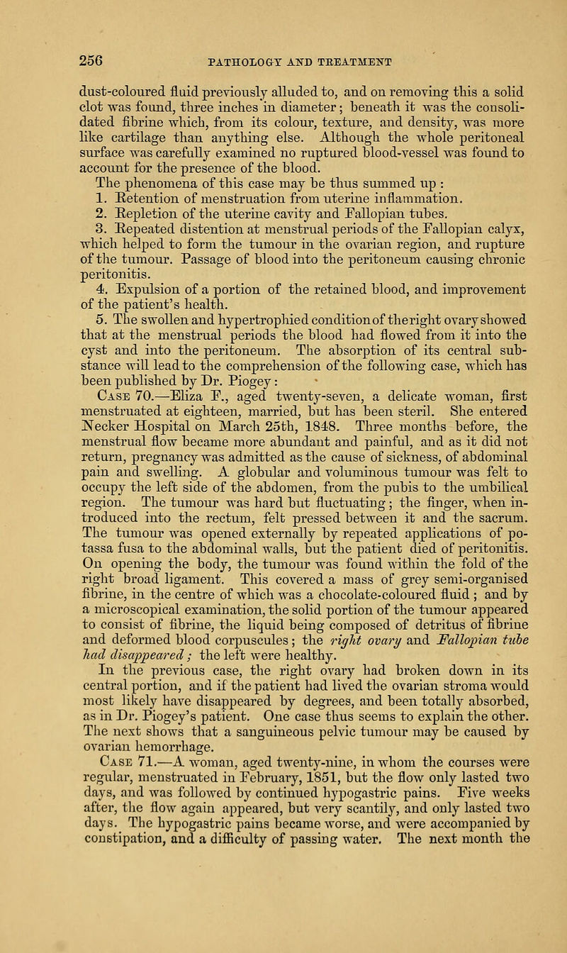dust-coloured fluid previously alluded to, and on removing this a solid clot vs^as found, three inches in diameter; beneath it was the consoli- dated fibrine which, from its colour, texture, and density, was more like cartilage than anything else. Although the whole peritoneal surface was carefully examined no ruptured blood-vessel was found to account for the presence of the blood. The phenomena of this case may be thus summed up : 1. Retention of menstruation from titerine inflammation, 2. Repletion of the uterine cavity and Fallopian tubes. 3. Repeated distention at menstrual periods of the Fallopian calyx, which helped to form the tumour in the ovarian region, and rupture of the tumour. Passage of blood into the peritoneum causing chronic peritonitis. 4. Expulsion of a portion of the retained blood, and improvement of the patient's health. 5. The swollen and hypertrophied condition of the right ovary showed that at the menstrual periods the blood had flowed from it into the cyst and into the peritoneum. The absorption of its central sub- stance will lead to the comprehension of the following case, which has been published by Dr. Piogey: Case 70.—Eliza P., aged twenty-seven, a delicate woman, first menstruated at eighteen, married, but has been steril. She entered Necker Hospital on March 25th, 1848. Three months before, the menstrual flow became more abundant and painful, and as it did not return, pregnancy was admitted as the cause of sickness, of abdominal pain and swelling. A globular and voluminous tumour was felt to occupy the left side of the abdomen, from the pubis to the umbilical region. The tumour was hard but fluctuating; the finger, when in- troduced into the rectum, felt pressed between it and the sacrum. The tumour was opened externally by repeated applications of po- tassa fusa to the abdominal walls, but the patient died of peritonitis. On opening the body, the tumour was found within the fold of the right broad ligament. This covered a mass of grey semi-organised fibrine, in the centre of which was a chocolate-coloured fluid ; and by a microscopical examination, the solid portion of the tumour appeared to consist of fibrine, the liquid being composed of detritus of fibrine and deformed blood corpuscules; the right ovary and Fallopian tube had disappeared ; the left were healthy. In the previous case, the right ovary had broken down in its central portion, and if the patient had lived the ovarian stroma would most likely have disappeared by degrees, and been totally absorbed, as in Dr. Piogey's patient. One case thus seems to explain the other. The next shows that a sanguineous pelvic tumour may be caused by ovarian hemorrhage. Case 71.—A woman, aged twenty-nine, in whom the courses were regular, menstruated in February, 1851, but the flow only lasted two days, and was followed by continued hypogastric pains. Five weeks after, the flow again appeared, but very scantily, and only lasted two days. The hypogastric pains became worse, and were accompanied by constipation, and a difficulty of passing water. The next month the