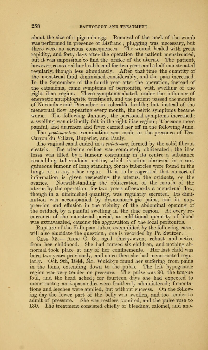 about the size of a pigeon's egg. Uemoyal of tte neck of the womb was performed in presence of Lisfranc; plugging was necessary, but there were no serious consequences. The wound healed with great rapidity, and forty days after the operation the patient menstruated, but it was impossible to find the orifice of the uterus. The patient, however, recovered her health, and for two years and a half menstruated regularly, though less abundantly. After that time the quantity of the menstrual fluid diminished considerably, and the paia increased. In the September of the fourth year after the operation, instead of the catamenia, came symptoms of peritonitis, with swelling of the right iliac region. These symptoms abated, under the influence of energetic antiphlogistic treatment, and the patient passed the months of November and December in tolerable health; but instead of the menstrual flow appearing every month, the pelvic symptoms became worse. The following January, the peritoneal symptoms increased; a swelling was distinctly felt in the right iliac region; it became more painful, and diarrhoea and fever carried her ofi in the following June. The post-mortem examination was made in the presence of Drs. Carrou du Yillars, Duperlet, and Pauly. The vaginal canal ended in a cul-de-sac, formed by the solid fibrous cicatrix. The uterine orifice was completely obliterated ; the iliac fossa was filled by a tumour containing in its centre a substance resembling tuberculoxis matter, which is often observed in a san- guineous tumour of long standing, for no tubercles were found in the lungs or in any other organ. It is to be regretted that no sort of information is given respecting the uterus, the oviducts, or the ovaries. Notwithstanding tlie obliteration of the mouth of the uterus by the operation, for two years afterwards a menstrual flow, though in a diminished quantity, was regularly secreted. Its dimi- nution was accompanied by dysmenorrhagic pains, and its sup- pression and efiusion in the vichiity of the abdominal opening of the oviduct, by a painful swelling in the iliac region. At every re- currence of the menstrual period, an additional qtiantity of blood was extravasated, causing the aggravation of the local peritonitis. Rupture of the Fallopian tubes, exemplified by the following cases, wlU also elucidate the question; one is recorded by Pr. Switzer : Case 73. — Anne C. Gr., aged thirty-seven, robust and active from her childhood. She had nursed six children, and nothing ab- normal took place at any of her confijiements. Her last child was born two years previously, and since then she had menstruated regu- larly. Oct. 9th, 1844, Mr. Woldbye found her suffering from pains in the loins, extending down to the pubis. The left hypogastric region was very tender on pressure. The pulse was 90, the tongue foul, and the head ached; for fourteen days she had expected to menstruate; anti-spasmodics were fruitlessl}^ administered; fomenta- tions and leeches were applied, but without success. On the follow- ing day the lower part of the belly was swollen, and too tender to admit of pressure. She was restless, vomited, and the pulse rose to 130. The treatment consisted chiefly of bleeding, calomel, and ano-